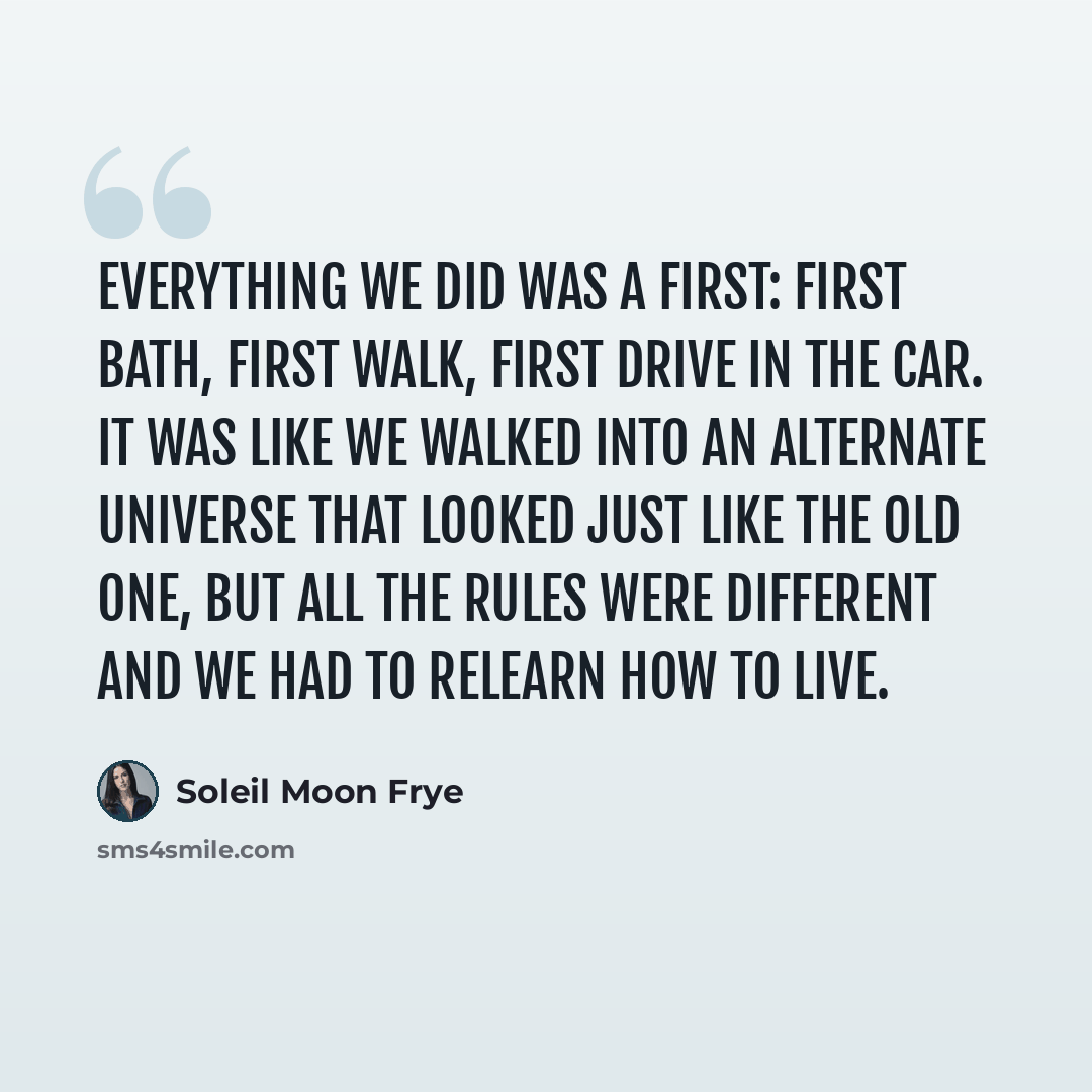 “Everything we did was a first: first bath, first walk, first drive in the car. It was like we walked into an alternate universe that looked just like the old one, but all the rules were different and we had to relearn how to live.” quote by Soleil Moon Frye
