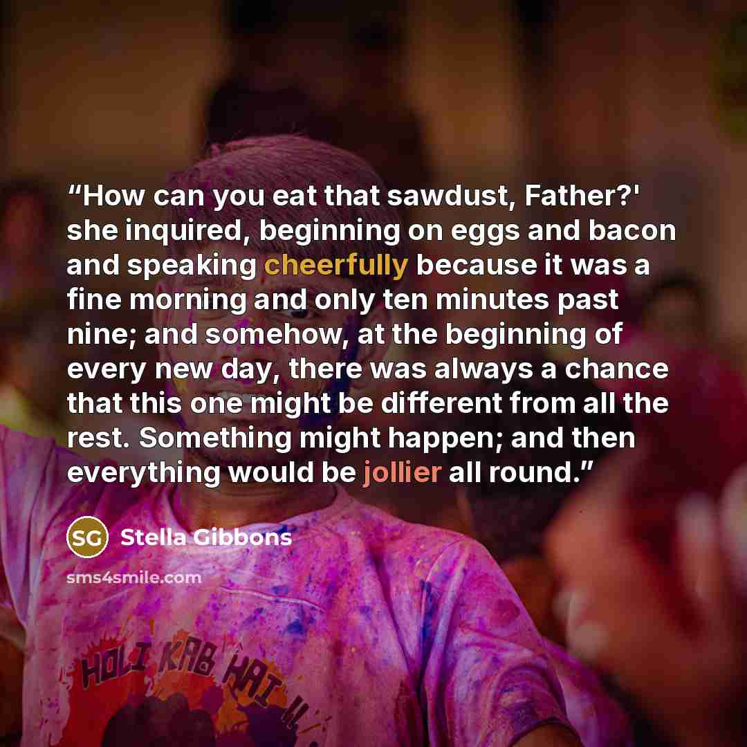 “How can you eat that sawdust, Father?' she inquired, beginning on eggs and bacon and speaking cheerfully because it was a fine morning and only ten minutes past nine; and somehow, at the beginning of every new day, there was always a chance that this one might be different from all the rest…” quote by Stella Gibbons