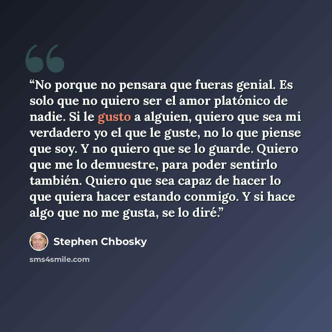 “No porque no pensara que fueras genial. Es solo que no quiero ser el amor platónico de nadie. Si le gusto a alguien, quiero que sea mi verdadero yo el que le guste, no lo que piense que soy. Y no quiero que se lo guarde. Quiero que me lo demuestre, para poder sentirlo también. Quiero que sea capaz…” quote by Stephen Chbosky