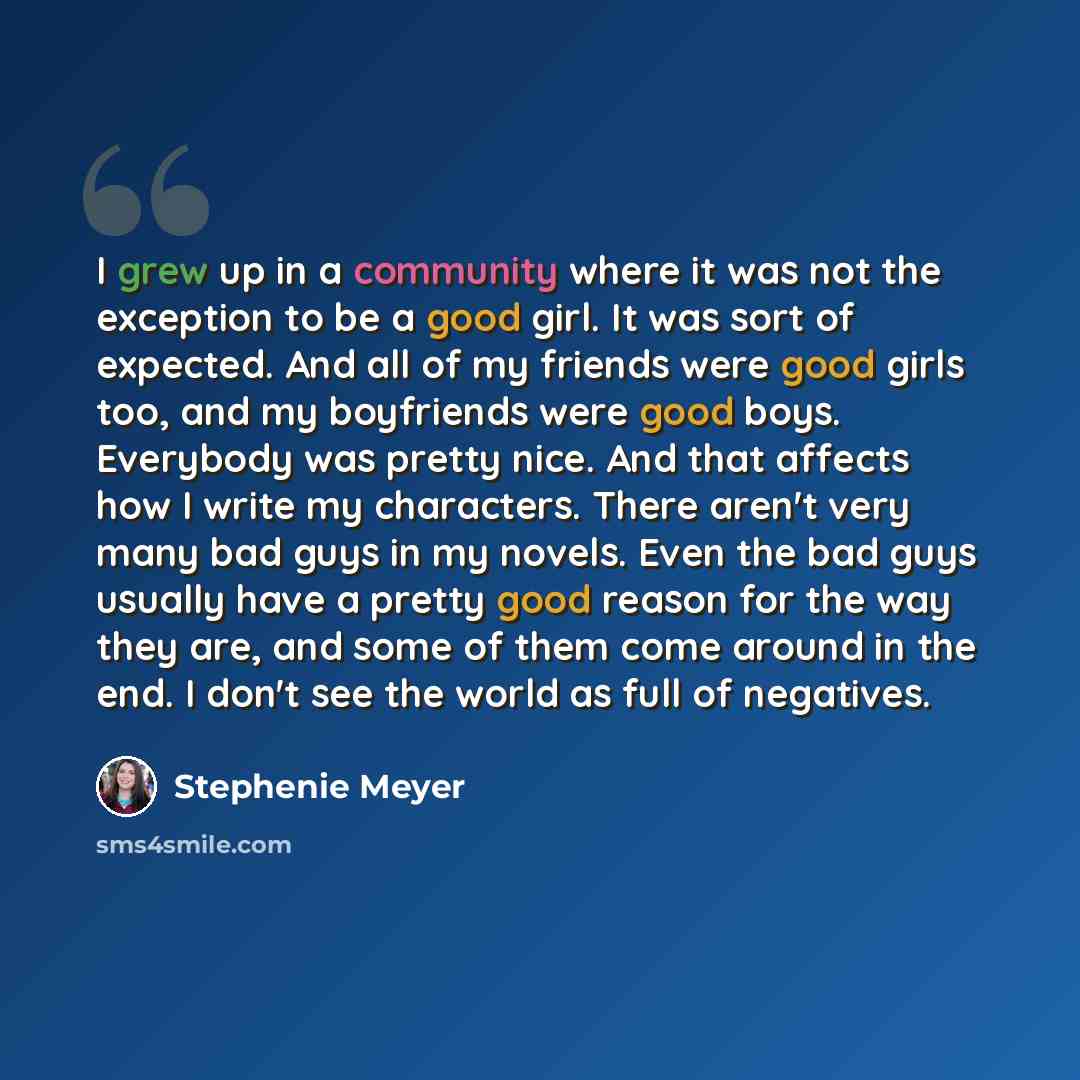 “I grew up in a community where it was not the exception to be a good girl. It was sort of expected. And all of my friends were good girls too, and my boyfriends were good boys. Everybody was pretty nice. And that affects how I write my characters. There aren't very many bad guys in my novels. Even…” quote by Stephenie Meyer