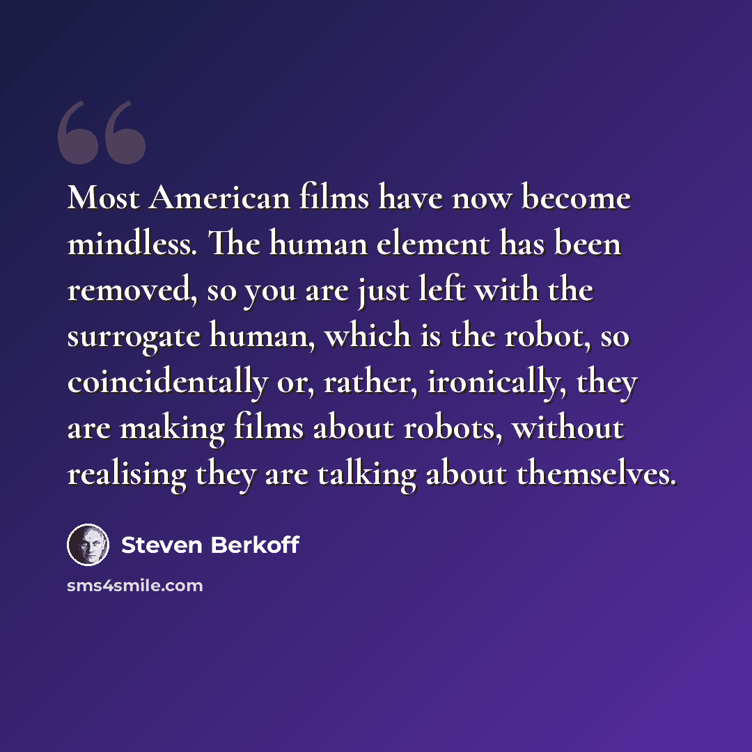 “Most American films have now become mindless. The human element has been removed, so you are just left with the surrogate human, which is the robot, so coincidentally or, rather, ironically, they are making films about robots, without realising they are talking about themselves.” quote by Steven Berkoff