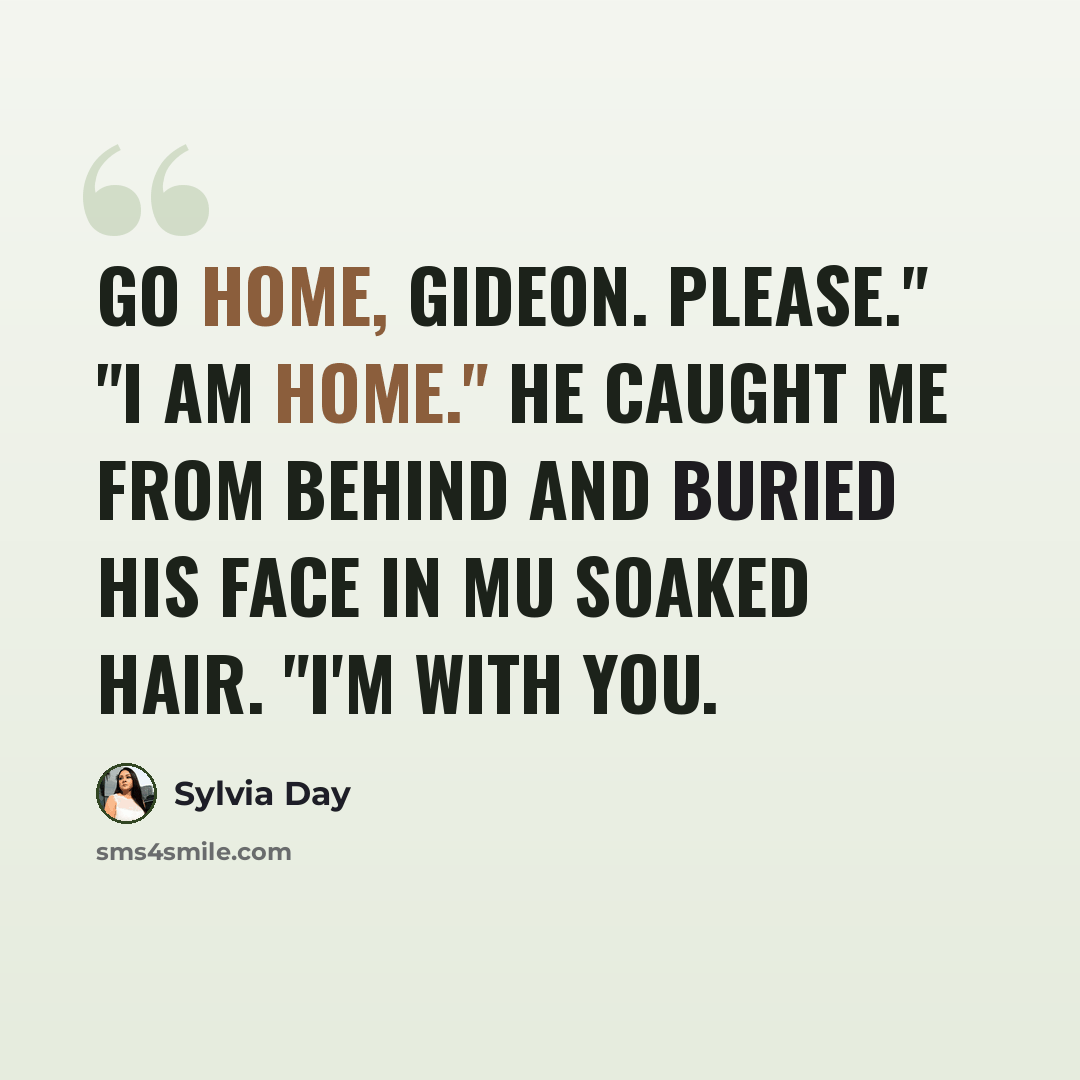 “Go home, Gideon. Please." "I am home." He caught me from behind and buried his face in mu soaked hair. "I'm with you.” quote by Sylvia Day