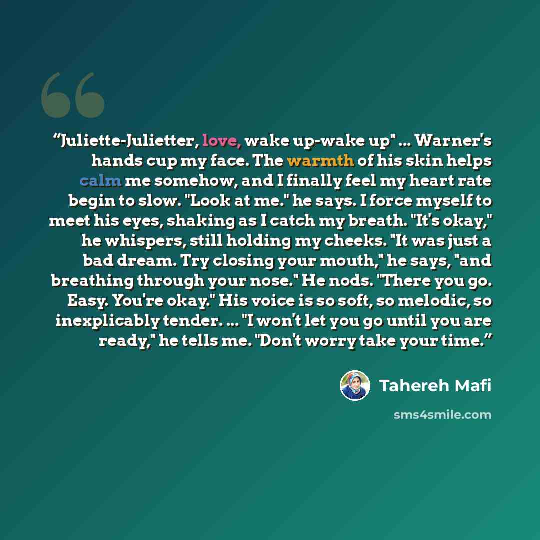 “Juliette-Julietter, love, wake up-wake up" ... Warner's hands cup my face. The warmth of his skin helps calm me somehow, and I finally feel my heart rate begin to slow. "Look at me." he says. I force myself to meet his eyes, shaking as I catch my breath. "It's okay," he whispers, still holding my…” quote by Tahereh Mafi