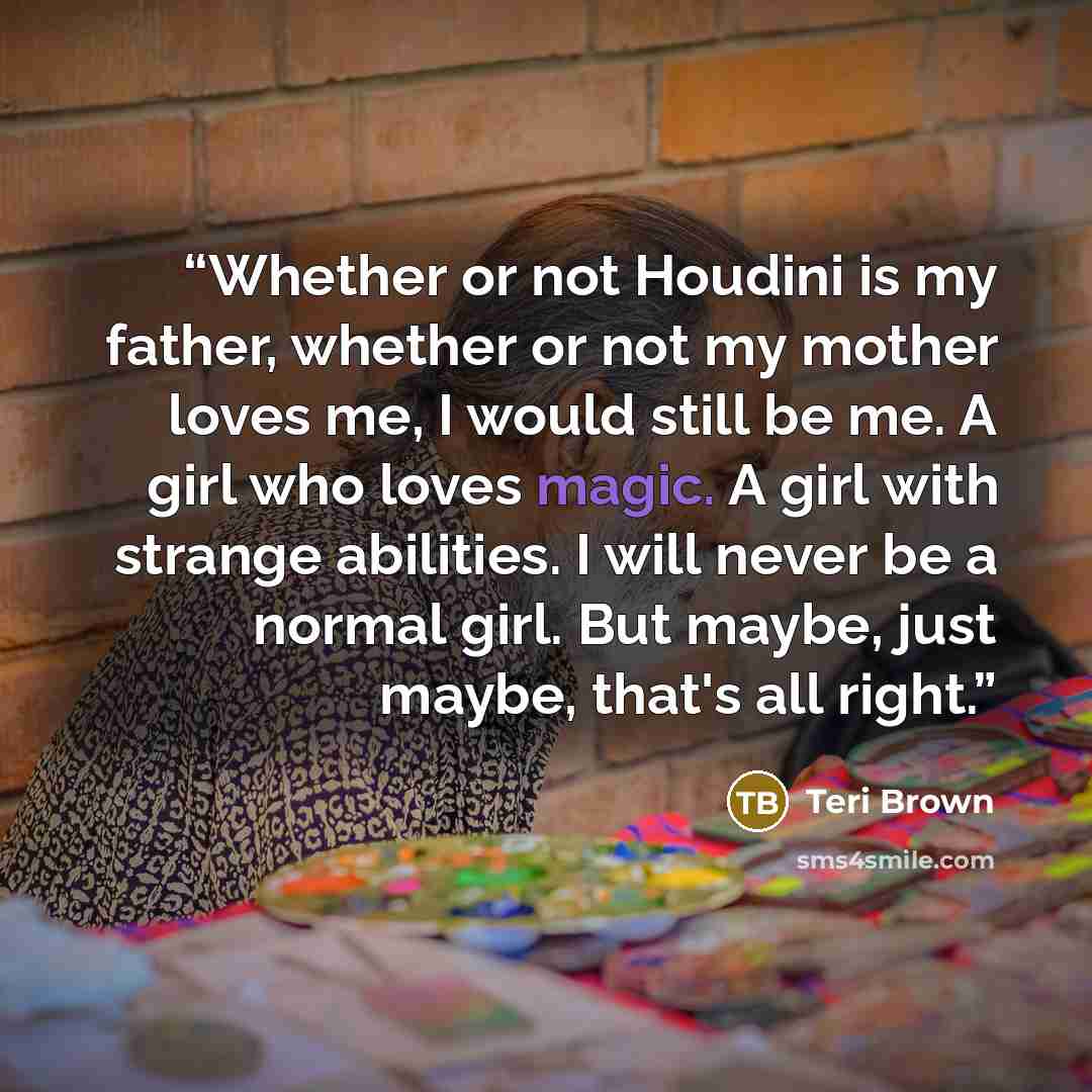 “Whether or not Houdini is my father, whether or not my mother loves me, I would still be me. A girl who loves magic. A girl with strange abilities. I will never be a normal girl. But maybe, just maybe, that's all right.” quote by Teri Brown