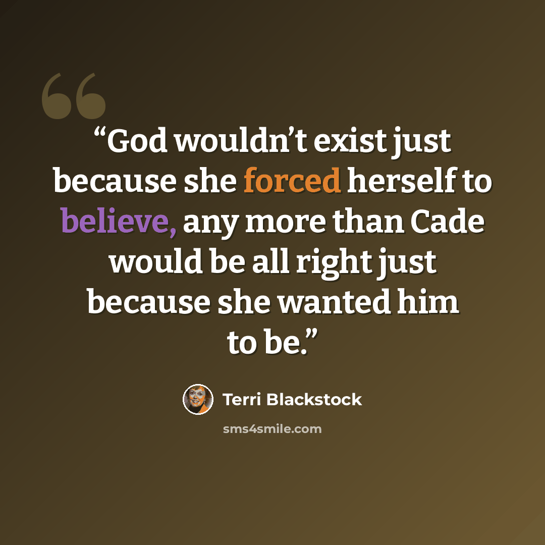 “God wouldn’t exist just because she forced herself to believe, any more than Cade would be all right just because she wanted him to be.” quote by Terri Blackstock