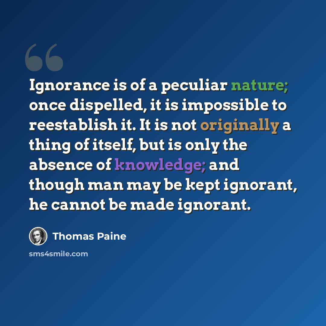 “Ignorance is of a peculiar nature; once dispelled, it is impossible to reestablish it. It is not originally a thing of itself, but is only the absence of knowledge; and though man may be kept ignorant, he cannot be made ignorant.” quote by Thomas Paine