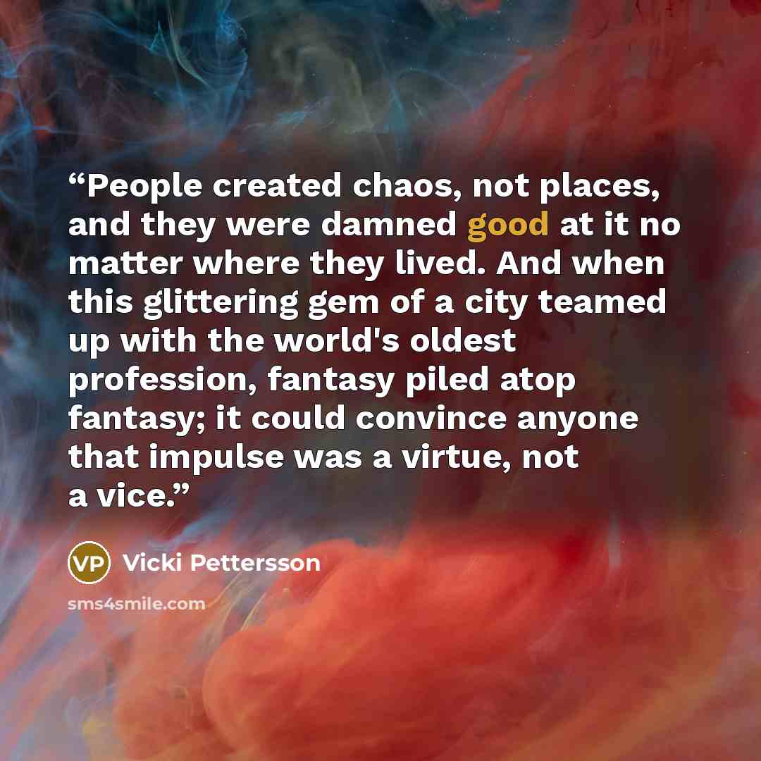 “People created chaos, not places, and they were damned good at it no matter where they lived. And when this glittering gem of a city teamed up with the world's oldest profession, fantasy piled atop fantasy; it could convince anyone that impulse was a virtue, not a vice.” quote by Vicki Pettersson