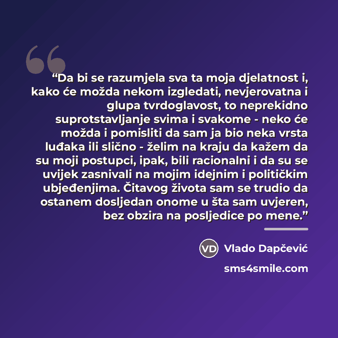 “Da bi se razumjela sva ta moja djelatnost i, kako će možda nekom izgledati, nevjerovatna i glupa tvrdoglavost, to neprekidno suprotstavljanje svima i svakome - neko će možda i pomisliti da sam ja bio neka vrsta luđaka ili slično - želim na kraju da kažem da su moji postupci, ipak, bili racionalni…” quote by Vlado Dapčević