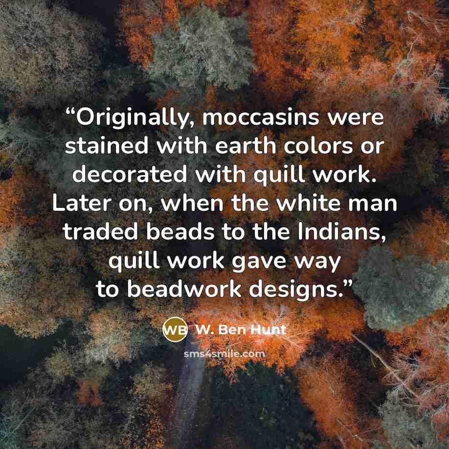 “Originally, moccasins were stained with earth colors or decorated with quill work. Later on, when the white man traded beads to the Indians, quill work gave way to beadwork designs.” quote by W. Ben Hunt