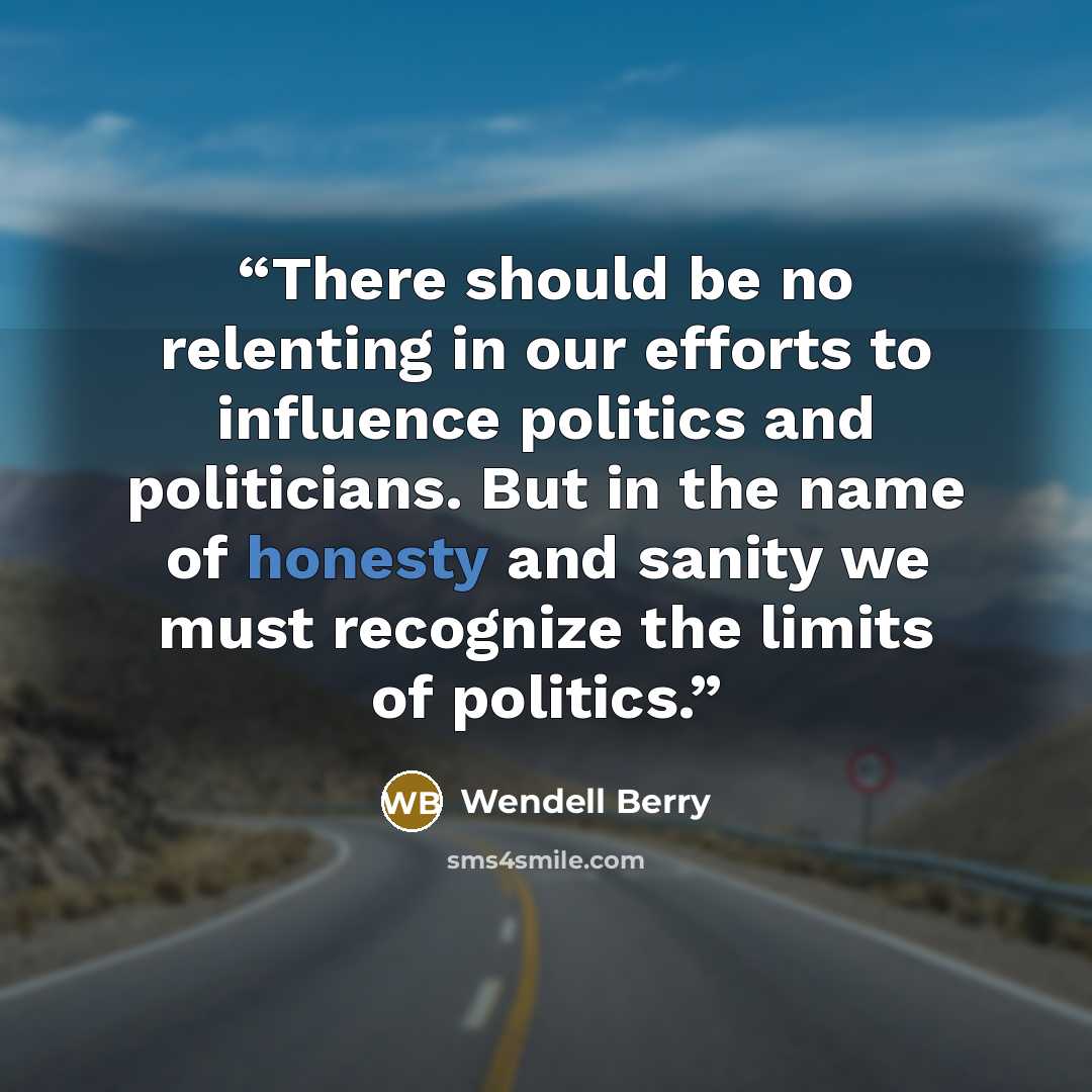“There should be no relenting in our efforts to influence politics and politicians. But in the name of honesty and sanity we must recognize the limits of politics.” quote by Wendell Berry