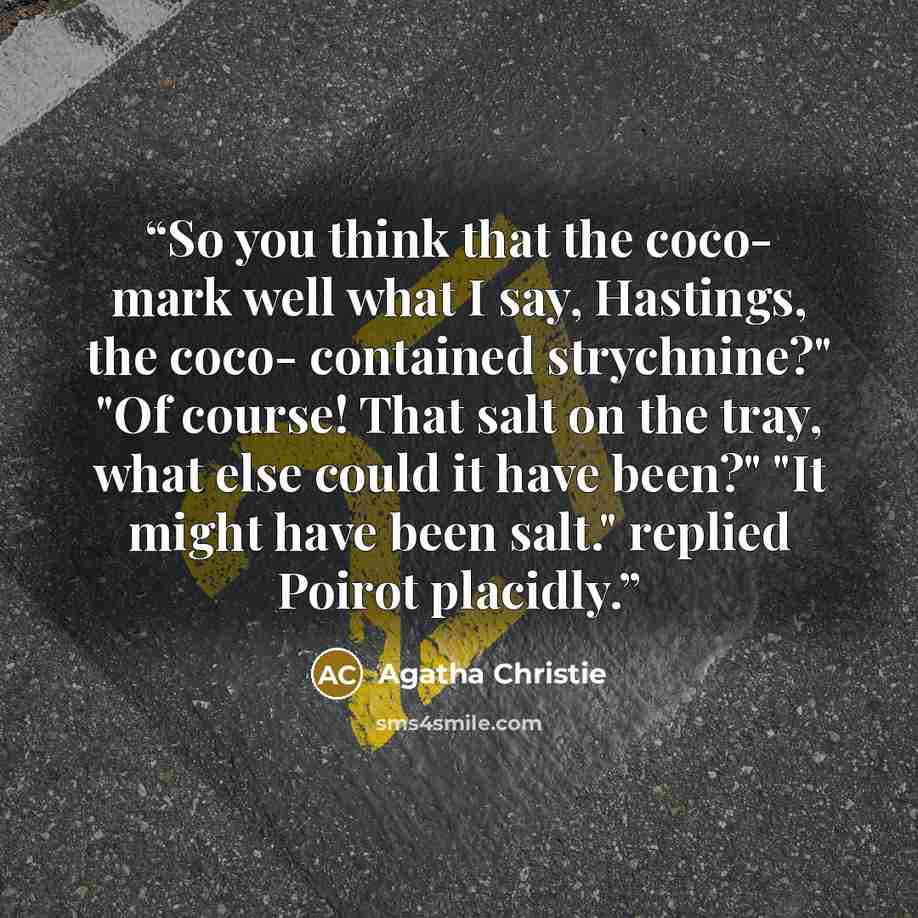 “So you think that the coco- mark well what I say, Hastings, the coco- contained strychnine?" "Of course! That salt on the tray, what else could it have been?" "It might have been salt." replied Poirot placidly.” quote by Agatha Christie