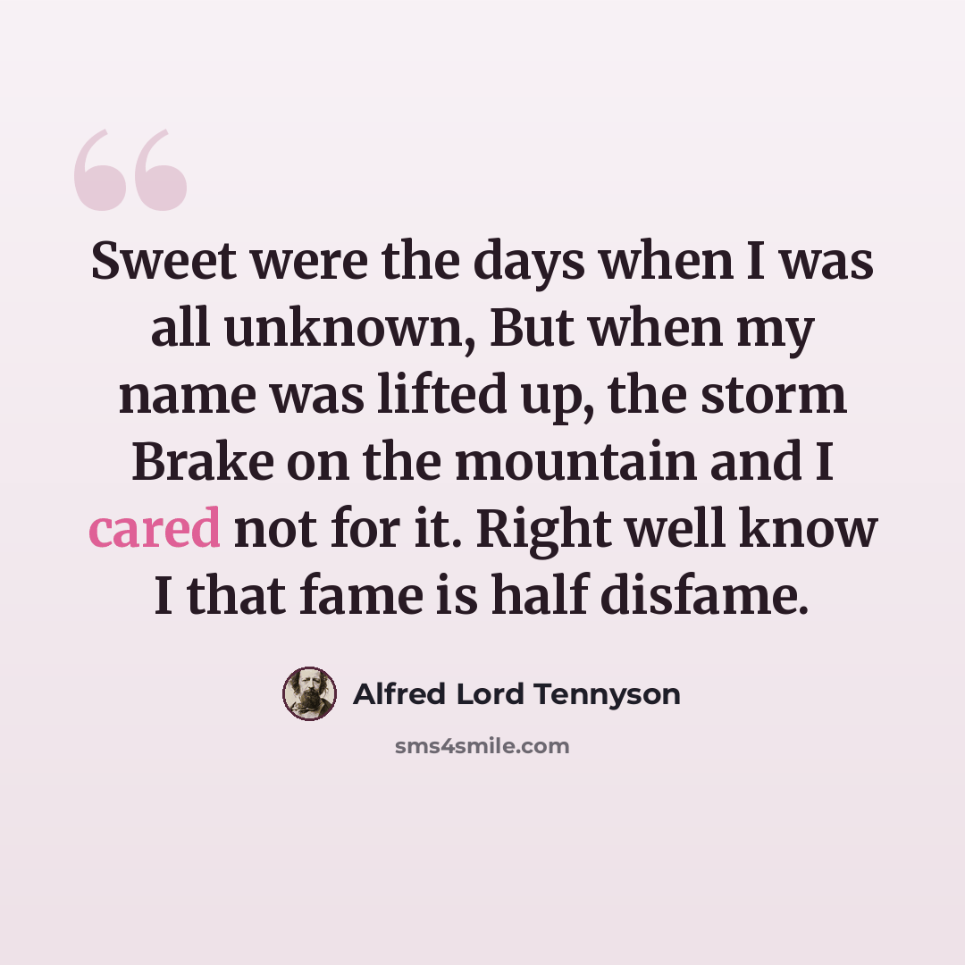 “Sweet were the days when I was all unknown, But when my name was lifted up, the storm Brake on the mountain and I cared not for it. Right well know I that fame is half disfame.” quote by Alfred Lord Tennyson