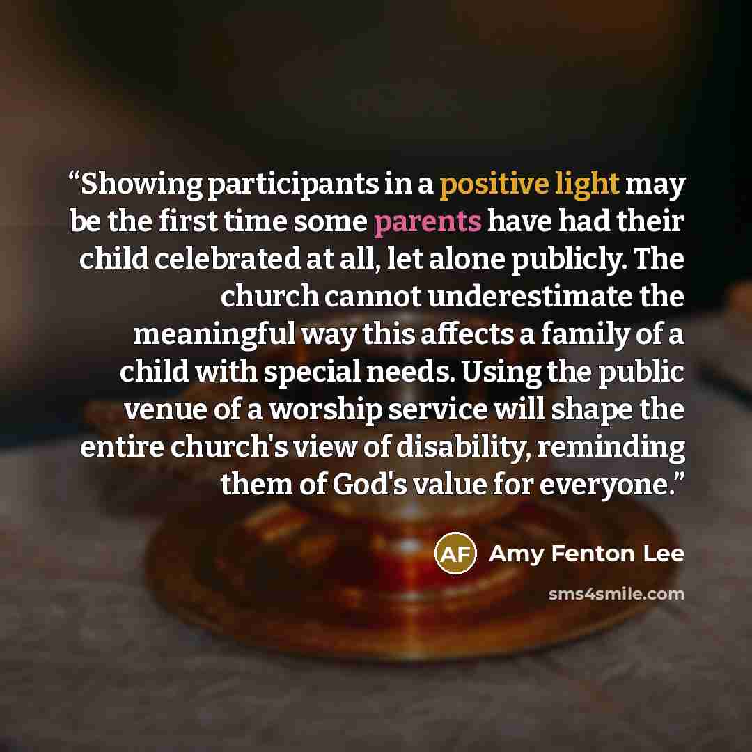 “Showing participants in a positive light may be the first time some parents have had their child celebrated at all, let alone publicly. The church cannot underestimate the meaningful way this affects a family of a child with special needs. Using the public venue of a worship service will shape the…” quote by Amy Fenton Lee