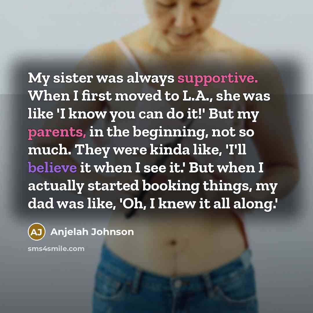 “My sister was always supportive. When I first moved to L.A., she was like 'I know you can do it!' But my parents, in the beginning, not so much. They were kinda like, 'I'll believe it when I see it.' But when I actually started booking things, my dad was like, 'Oh, I knew it all along.'” quote by Anjelah Johnson