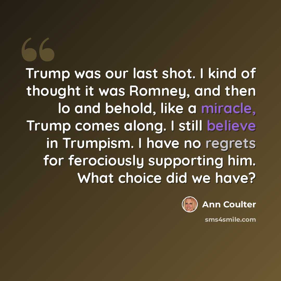 “Trump was our last shot. I kind of thought it was Romney, and then lo and behold, like a miracle, Trump comes along. I still believe in Trumpism. I have no regrets for ferociously supporting him. What choice did we have?” quote by Ann Coulter