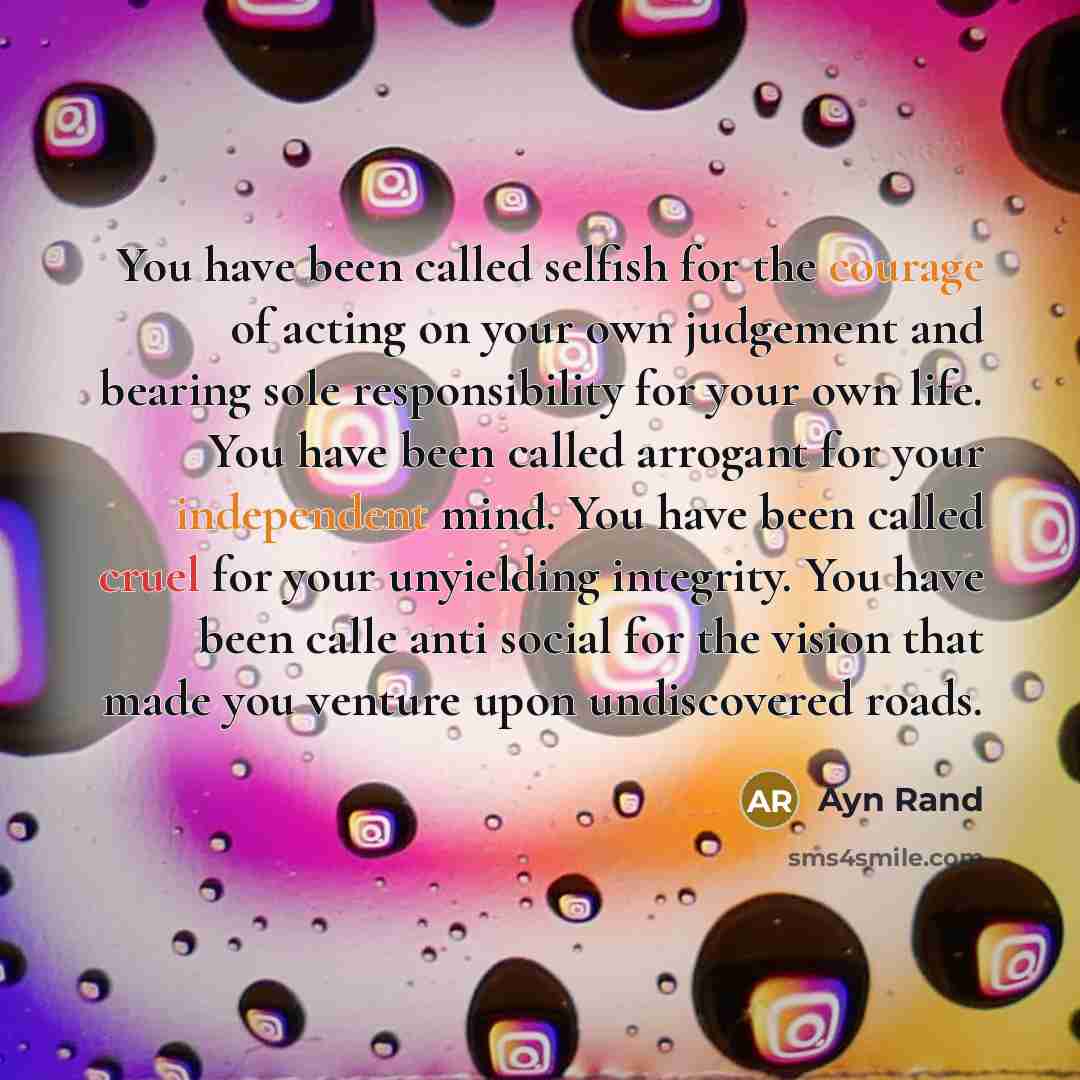 “You have been called selfish for the courage of acting on your own judgement and bearing sole responsibility for your own life. You have been called arrogant for your independent mind. You have been called cruel for your unyielding integrity. You have been calle anti social for the vision that…” quote by Ayn Rand