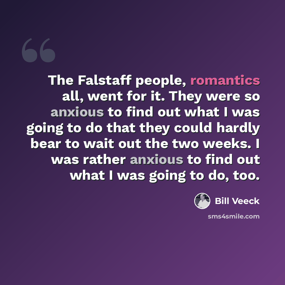 “The Falstaff people, romantics all, went for it. They were so anxious to find out what I was going to do that they could hardly bear to wait out the two weeks. I was rather anxious to find out what I was going to do, too.” quote by Bill Veeck