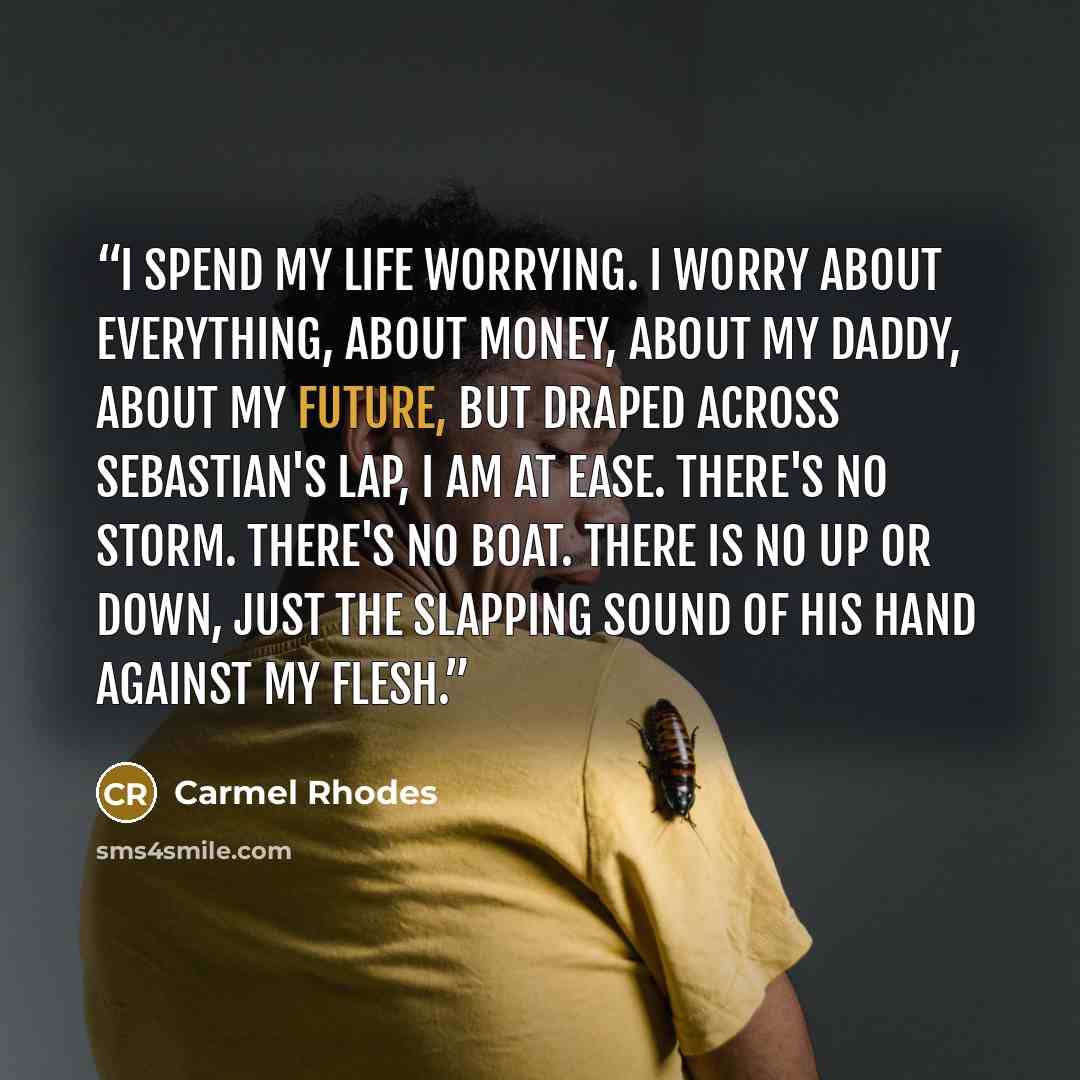 “I spend my life worrying. I worry about everything, about money, about my daddy, about my future, but draped across Sebastian's lap, I am at ease. There's no storm. There's no boat. There is no up or down, just the slapping sound of his hand against my flesh.” quote by Carmel Rhodes