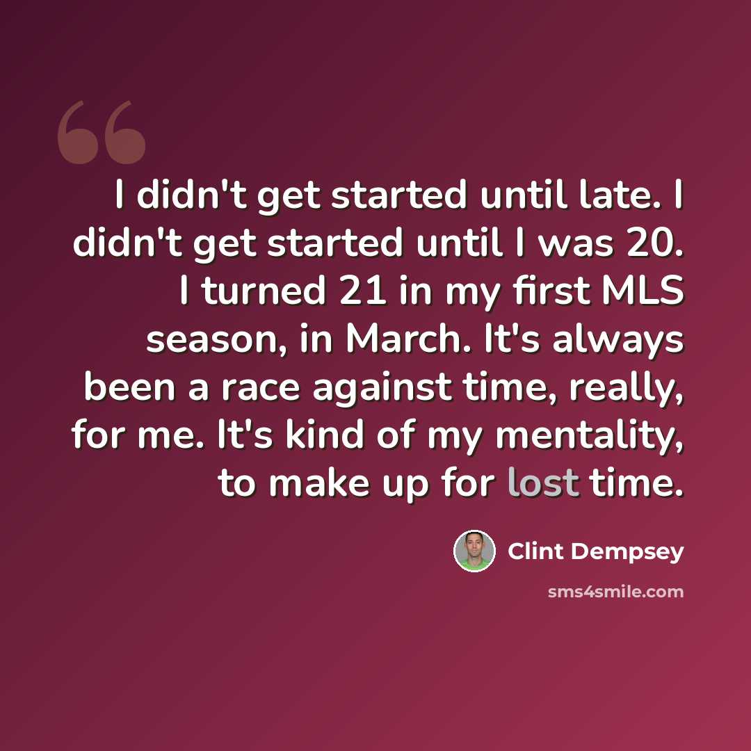 “I didn't get started until late. I didn't get started until I was 20. I turned 21 in my first MLS season, in March. It's always been a race against time, really, for me. It's kind of my mentality, to make up for lost time.” quote by Clint Dempsey