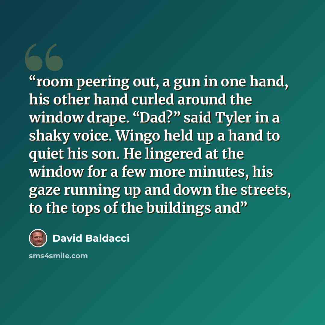 “room peering out, a gun in one hand, his other hand curled around the window drape. “Dad?” said Tyler in a shaky voice. Wingo held up a hand to quiet his son. He lingered at the window for a few more minutes, his gaze running up and down the streets, to the tops of the buildings and” quote by David Baldacci