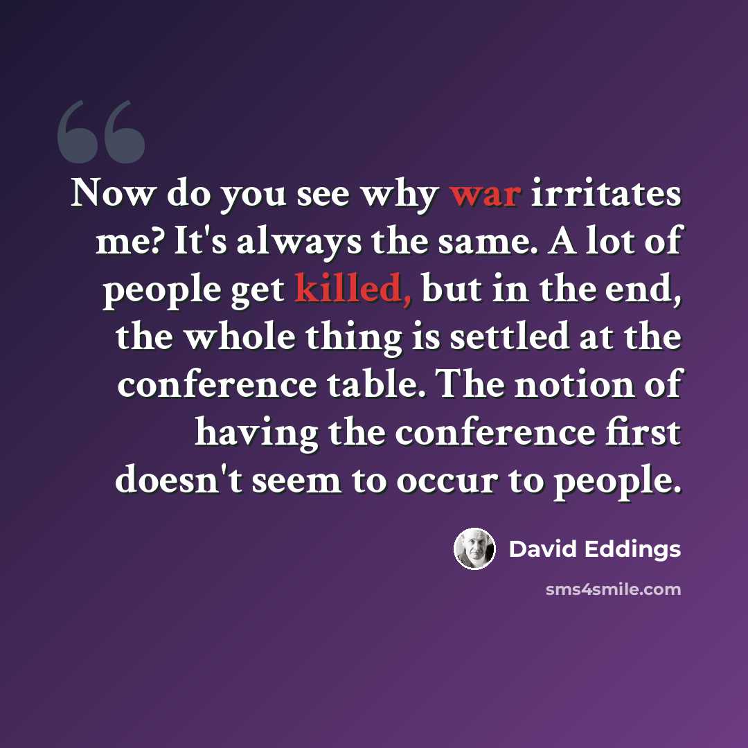 “Now do you see why war irritates me? It's always the same. A lot of people get killed, but in the end, the whole thing is settled at the conference table. The notion of having the conference first doesn't seem to occur to people.” quote by David Eddings