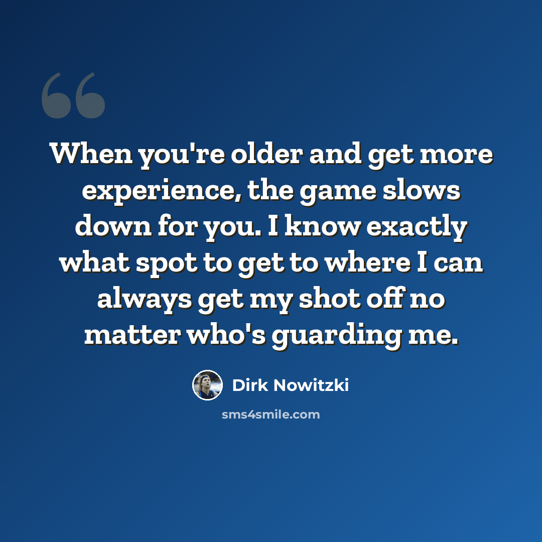 “When you're older and get more experience, the game slows down for you. I know exactly what spot to get to where I can always get my shot off no matter who's guarding me.” quote by Dirk Nowitzki