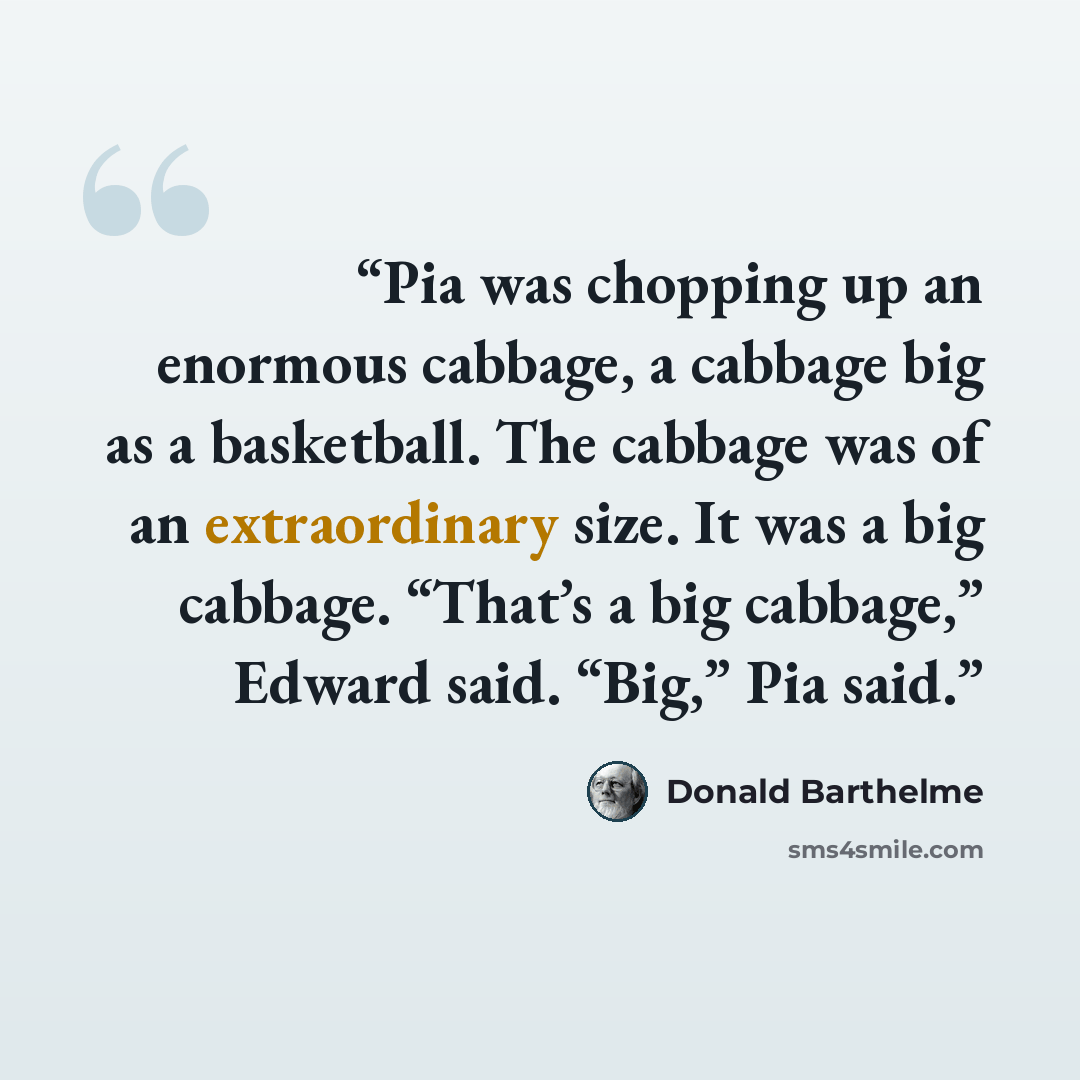 “Pia was chopping up an enormous cabbage, a cabbage big as a basketball. The cabbage was of an extraordinary size. It was a big cabbage. “That’s a big cabbage,” Edward said. “Big,” Pia said.” quote by Donald Barthelme