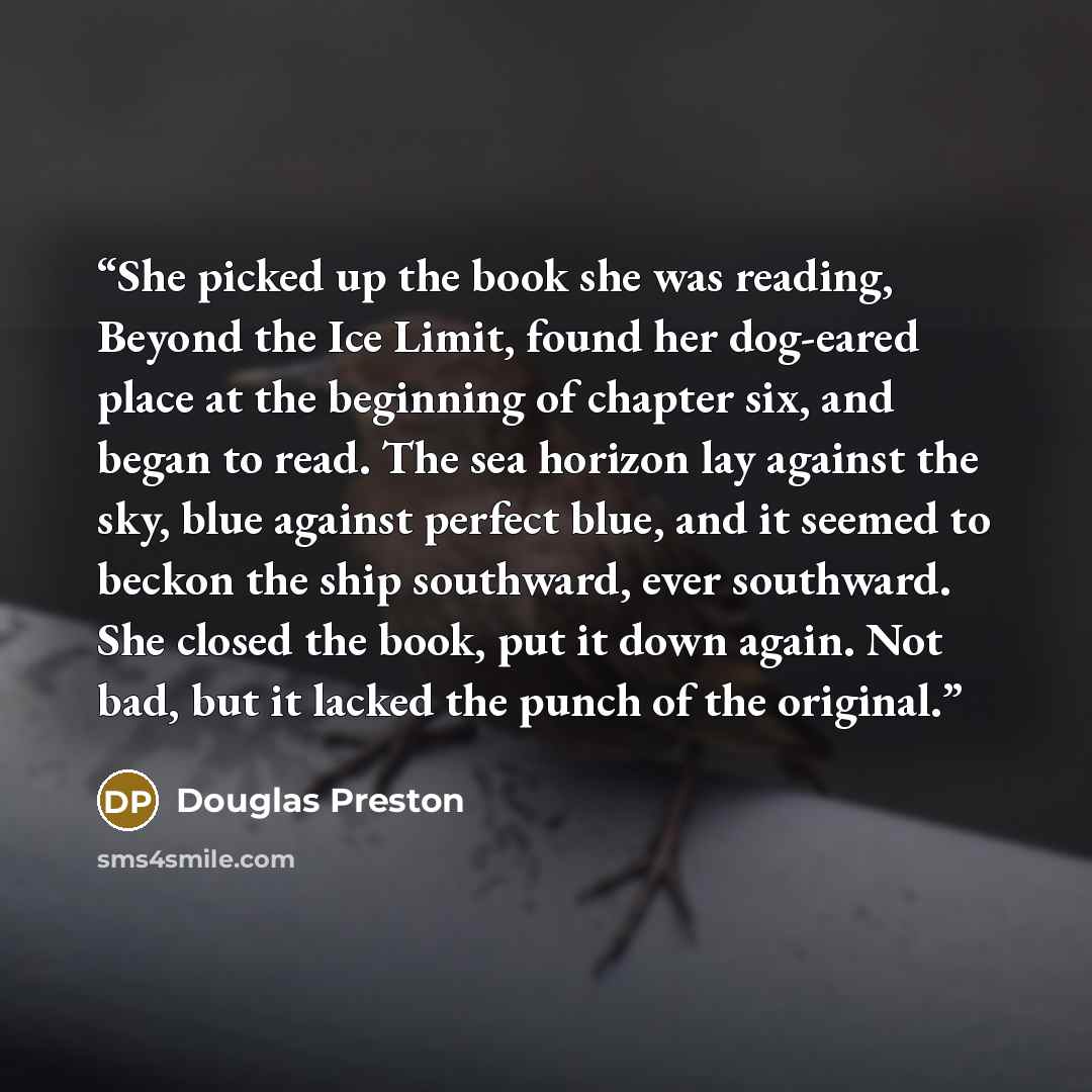 “She picked up the book she was reading, Beyond the Ice Limit, found her dog-eared place at the beginning of chapter six, and began to read. The sea horizon lay against the sky, blue against perfect blue, and it seemed to beckon the ship southward, ever southward. She closed the book, put it down…” quote by Douglas Preston