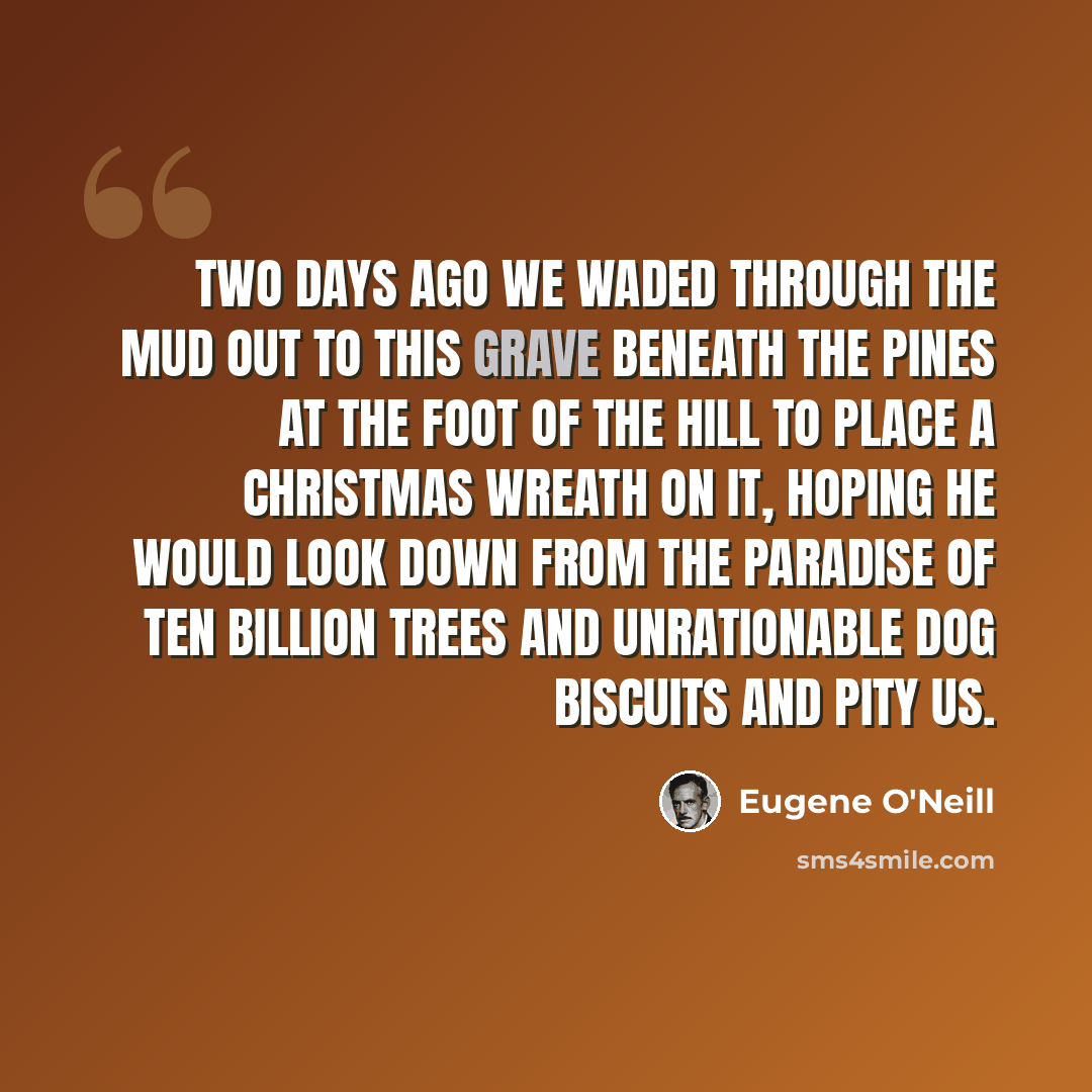 “Two days ago we waded through the mud out to this grave beneath the pines at the foot of the hill to place a Christmas wreath on it, hoping he would look down from the Paradise of Ten Billion Trees and Unrationable Dog Biscuits and pity us.” quote by Eugene O'Neill