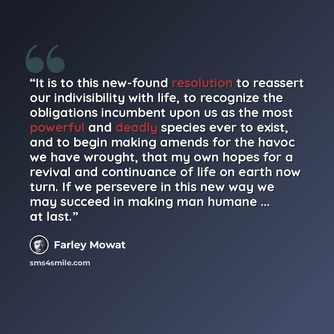 “It is to this new-found resolution to reassert our indivisibility with life, to recognize the obligations incumbent upon us as the most powerful and deadly species ever to exist, and to begin making amends for the havoc we have wrought, that my own hopes for a revival and continuance of life on…” quote by Farley Mowat