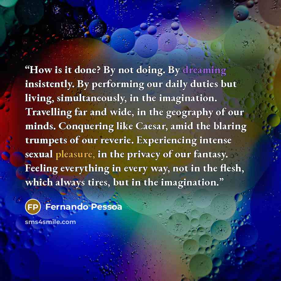 “How is it done? By not doing. By dreaming insistently. By performing our daily duties but living, simultaneously, in the imagination. Travelling far and wide, in the geography of our minds. Conquering like Caesar, amid the blaring trumpets of our reverie. Experiencing intense sexual pleasure, in…” quote by Fernando Pessoa