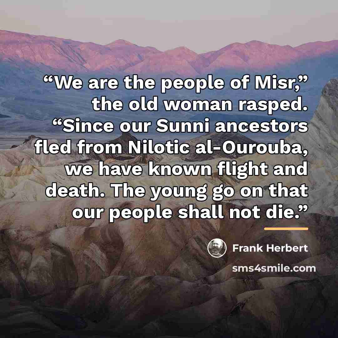“We are the people of Misr,” the old woman rasped. “Since our Sunni ancestors fled from Nilotic al-Ourouba, we have known flight and death. The young go on that our people shall not die.” quote by Frank Herbert