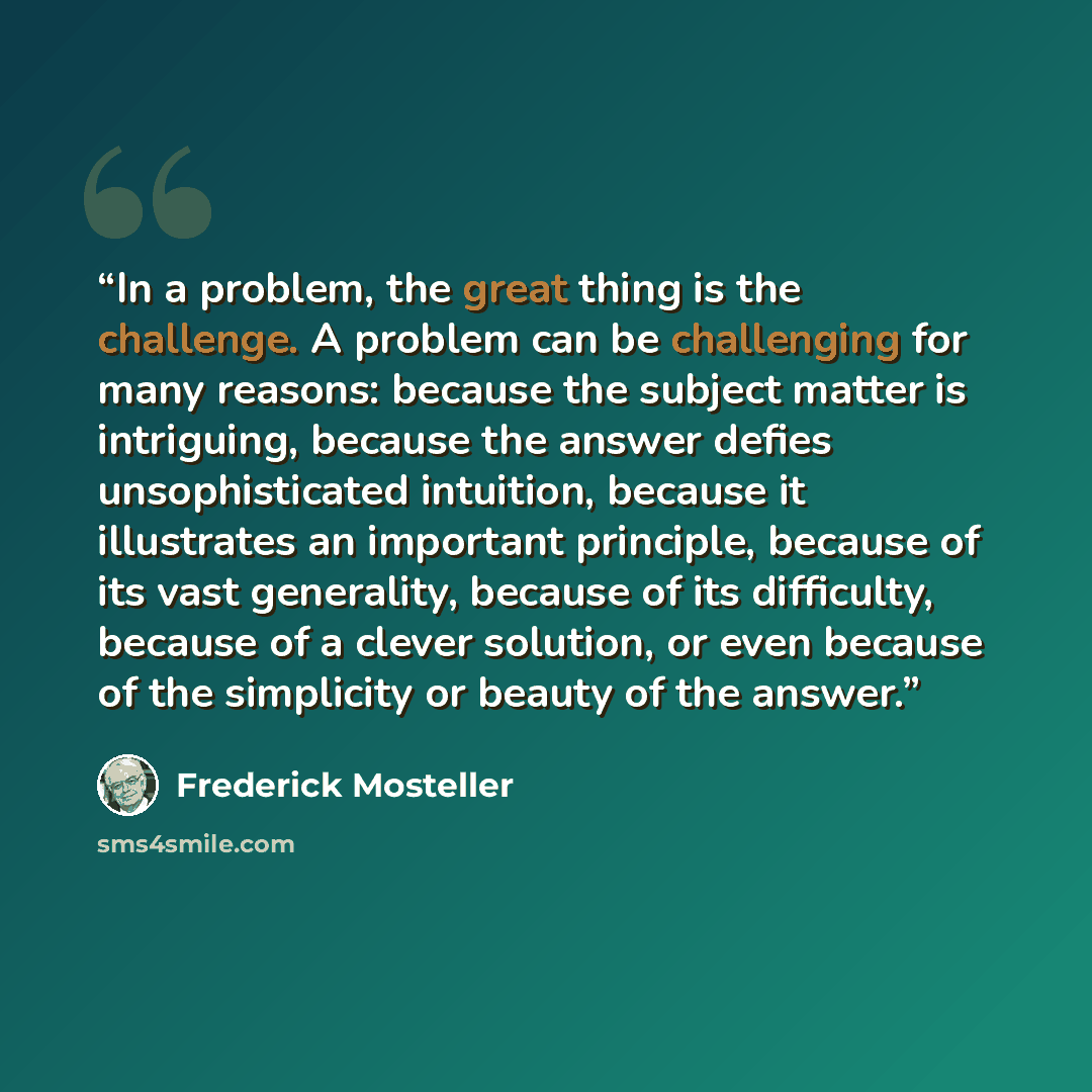 “In a problem, the great thing is the challenge. A problem can be challenging for many reasons: because the subject matter is intriguing, because the answer defies unsophisticated intuition, because it illustrates an important principle, because of its vast generality, because of its difficulty…” quote by Frederick Mosteller
