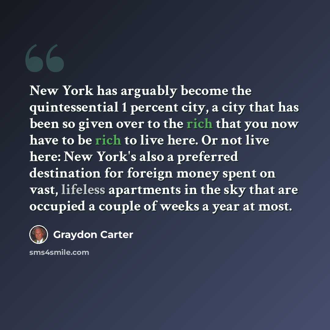 “New York has arguably become the quintessential 1 percent city, a city that has been so given over to the rich that you now have to be rich to live here. Or not live here: New York's also a preferred destination for foreign money spent on vast, lifeless apartments in the sky that are occupied a…” quote by Graydon Carter