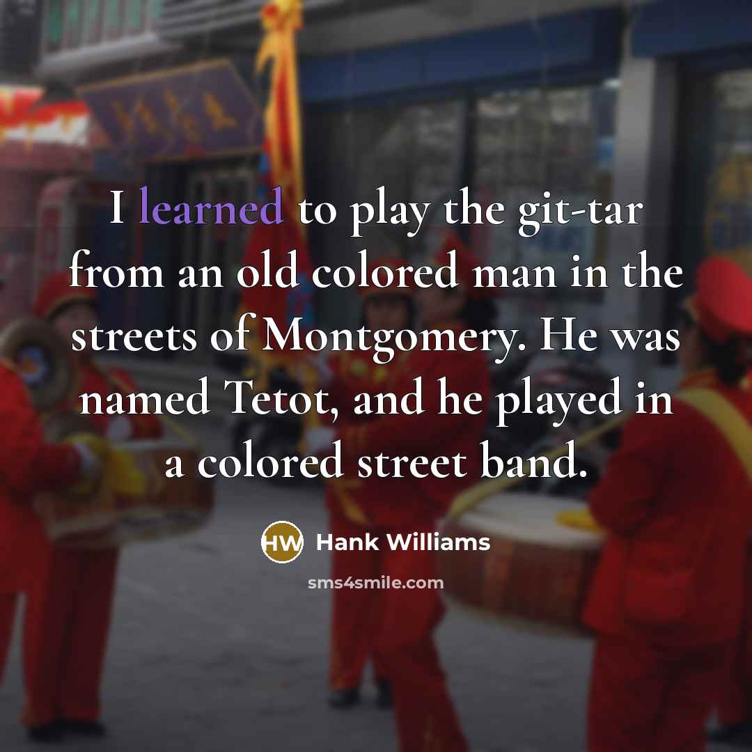 “I learned to play the git-tar from an old colored man in the streets of Montgomery. He was named Tetot, and he played in a colored street band.” quote by Hank Williams