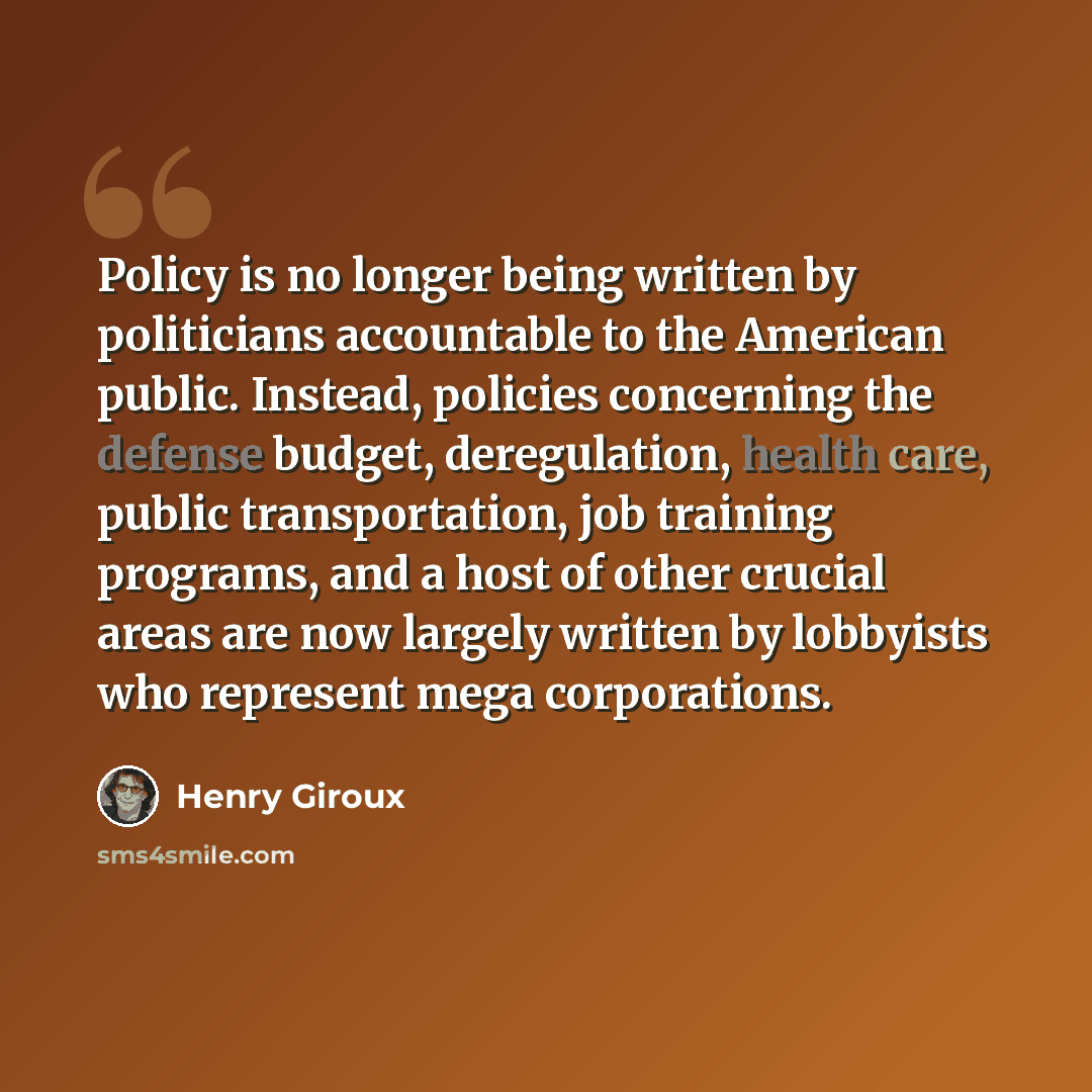 “Policy is no longer being written by politicians accountable to the American public. Instead, policies concerning the defense budget, deregulation, health care, public transportation, job training programs, and a host of other crucial areas are now largely written by lobbyists who represent mega…” quote by Henry Giroux