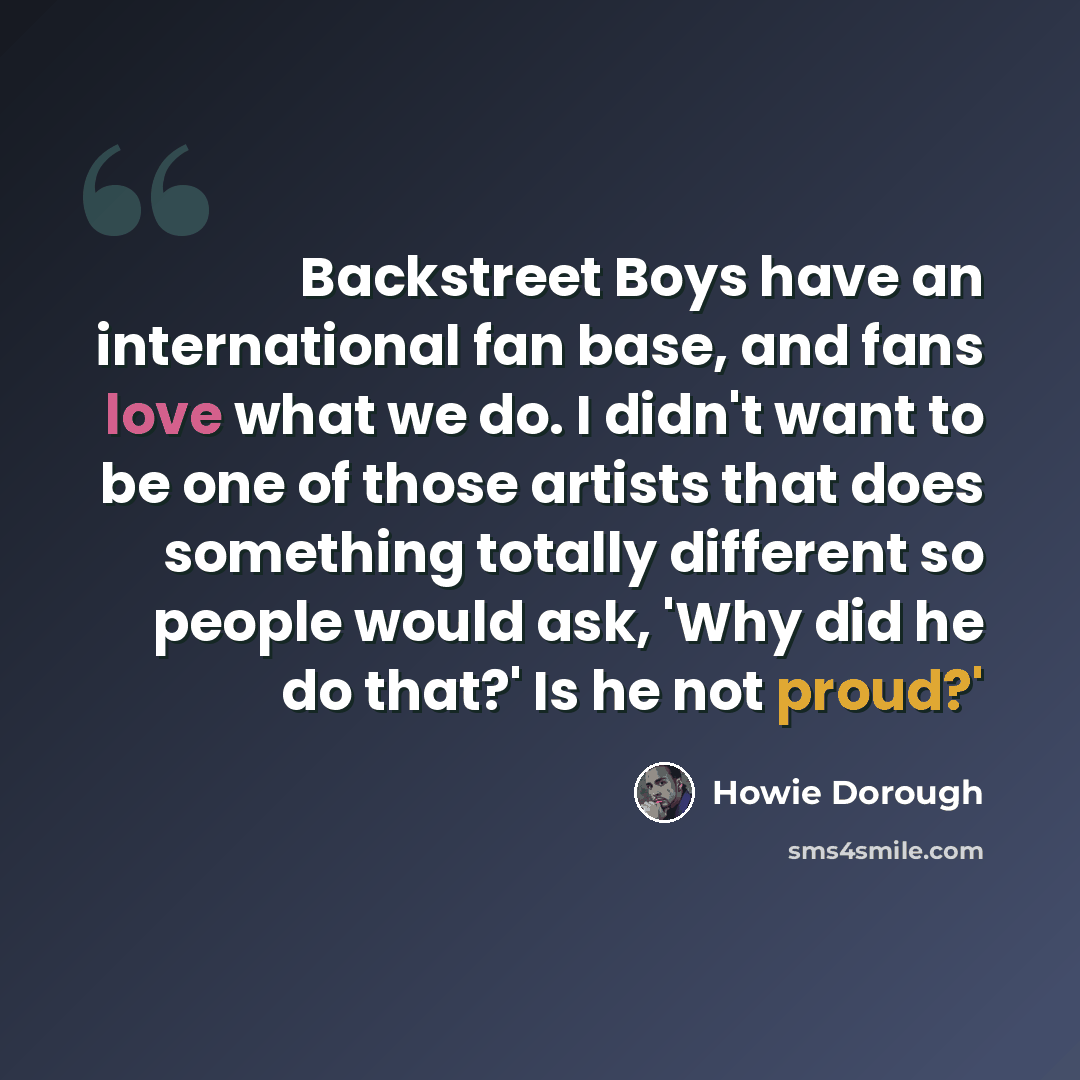 “Backstreet Boys have an international fan base, and fans love what we do. I didn't want to be one of those artists that does something totally different so people would ask, 'Why did he do that?' Is he not proud?'” quote by Howie Dorough