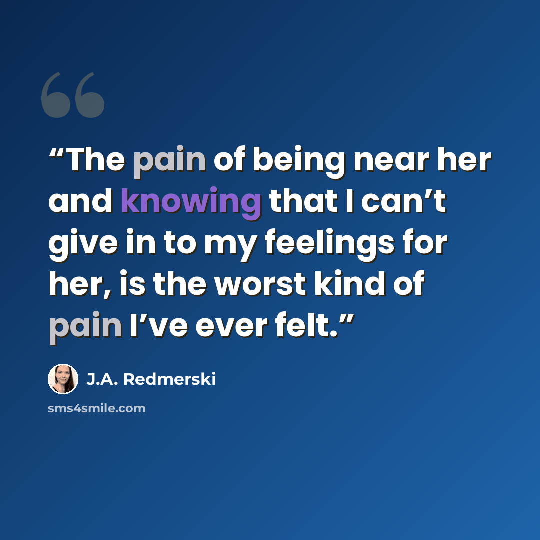 “The pain of being near her and knowing that I can’t give in to my feelings for her, is the worst kind of pain I’ve ever felt.” quote by J.A. Redmerski