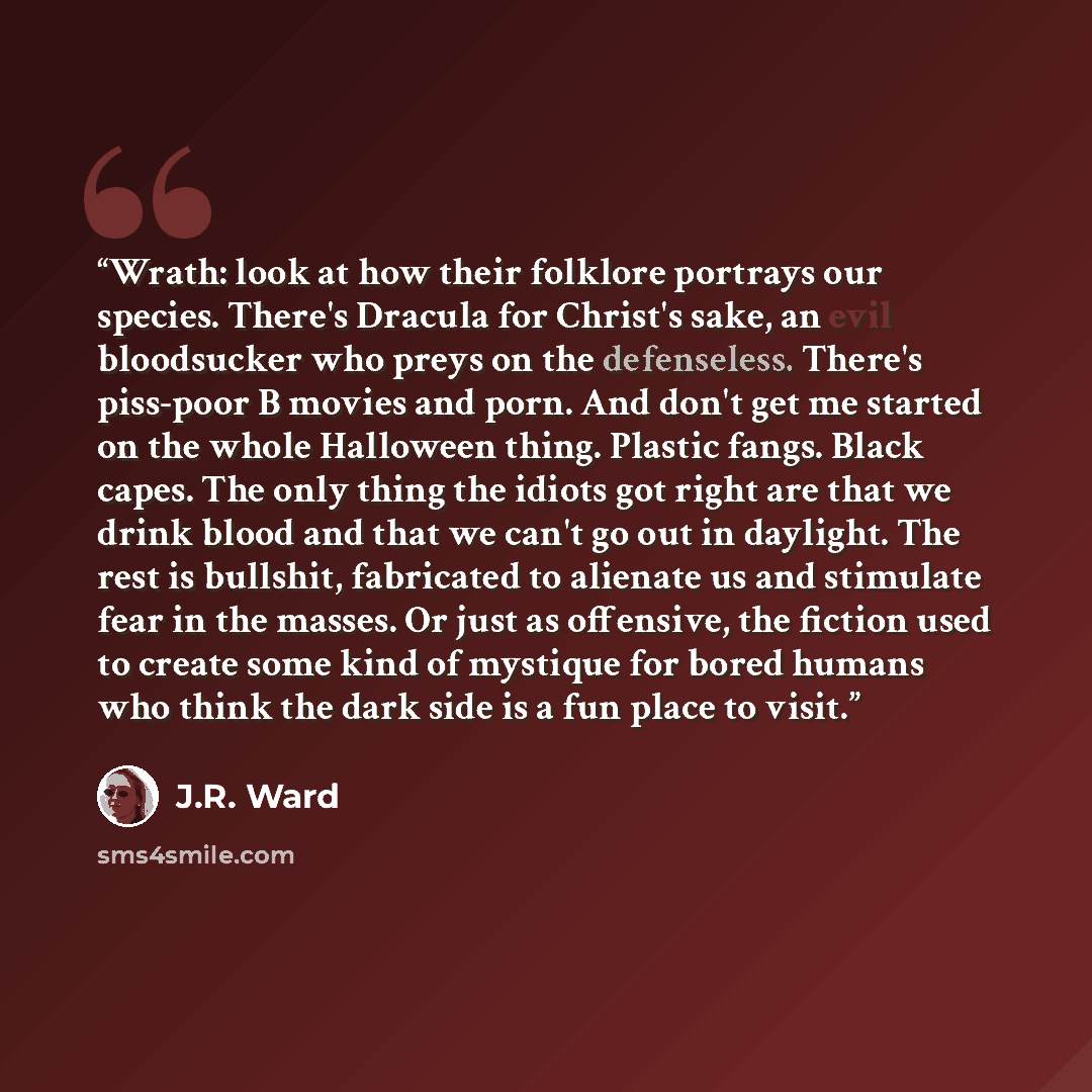 “Wrath: look at how their folklore portrays our species. There's Dracula for Christ's sake, an evil bloodsucker who preys on the defenseless. There's piss-poor B movies and porn. And don't get me started on the whole Halloween thing. Plastic fangs. Black capes. The only thing the idiots got right…” quote by J.R. Ward
