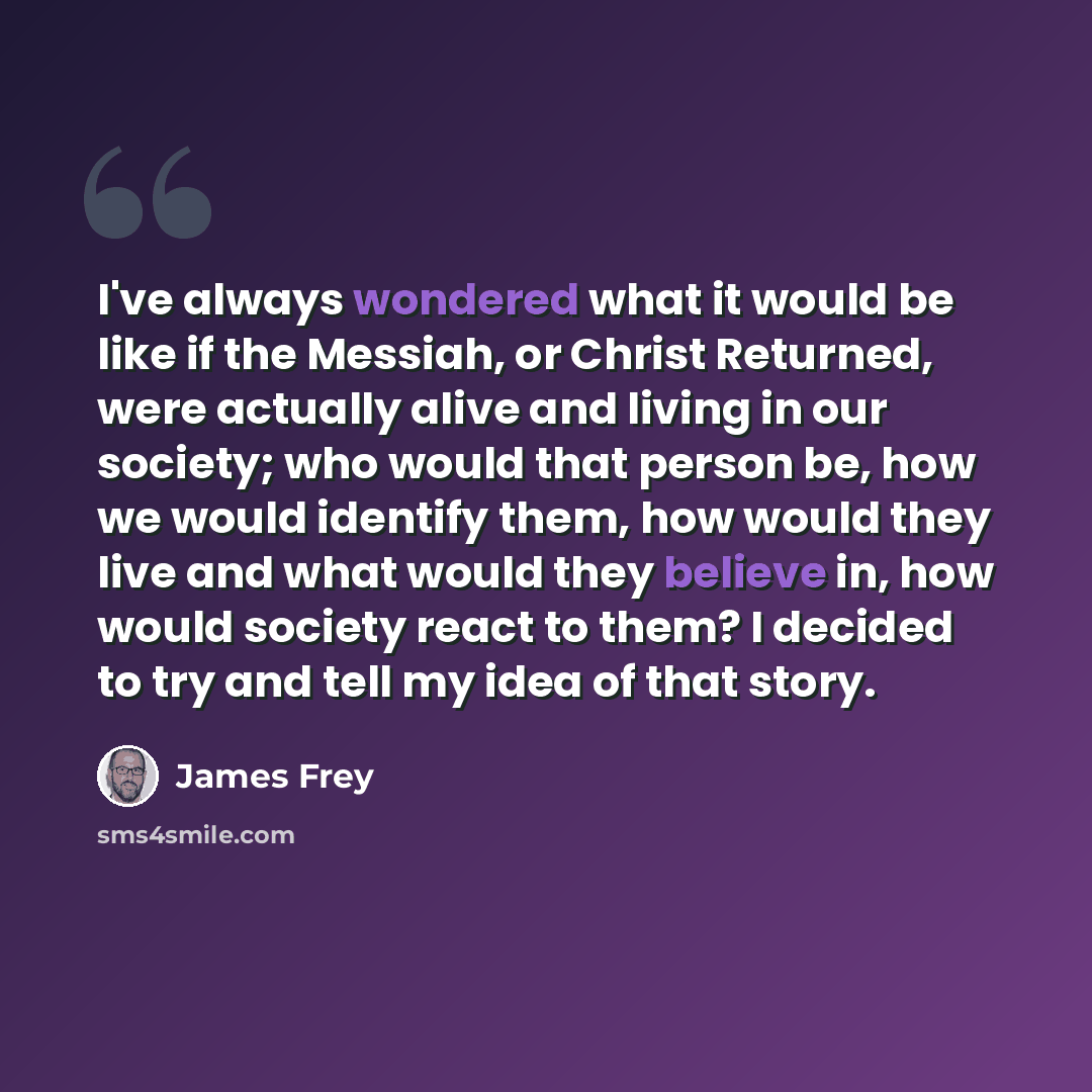 “I've always wondered what it would be like if the Messiah, or Christ Returned, were actually alive and living in our society; who would that person be, how we would identify them, how would they live and what would they believe in, how would society react to them? I decided to try and tell my idea…” quote by James Frey
