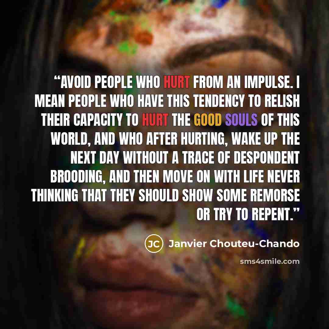 “Avoid people who hurt from an impulse. I mean people who have this tendency to relish their capacity to hurt the good souls of this world, and who after hurting, wake up the next day without a trace of despondent brooding, and then move on with life never thinking that they should show some…” quote by Janvier Chouteu-Chando