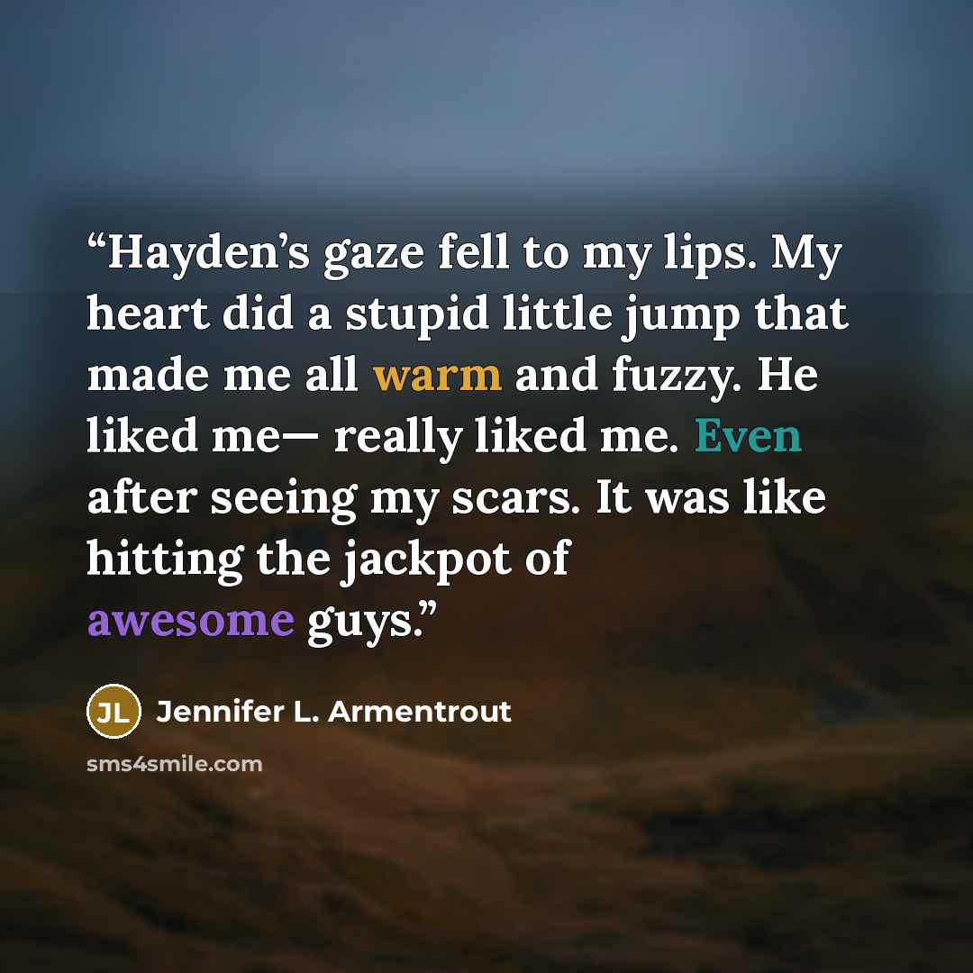 “Hayden’s gaze fell to my lips. My heart did a stupid little jump that made me all warm and fuzzy. He liked me— really liked me. Even after seeing my scars. It was like hitting the jackpot of awesome guys.” quote by Jennifer L. Armentrout