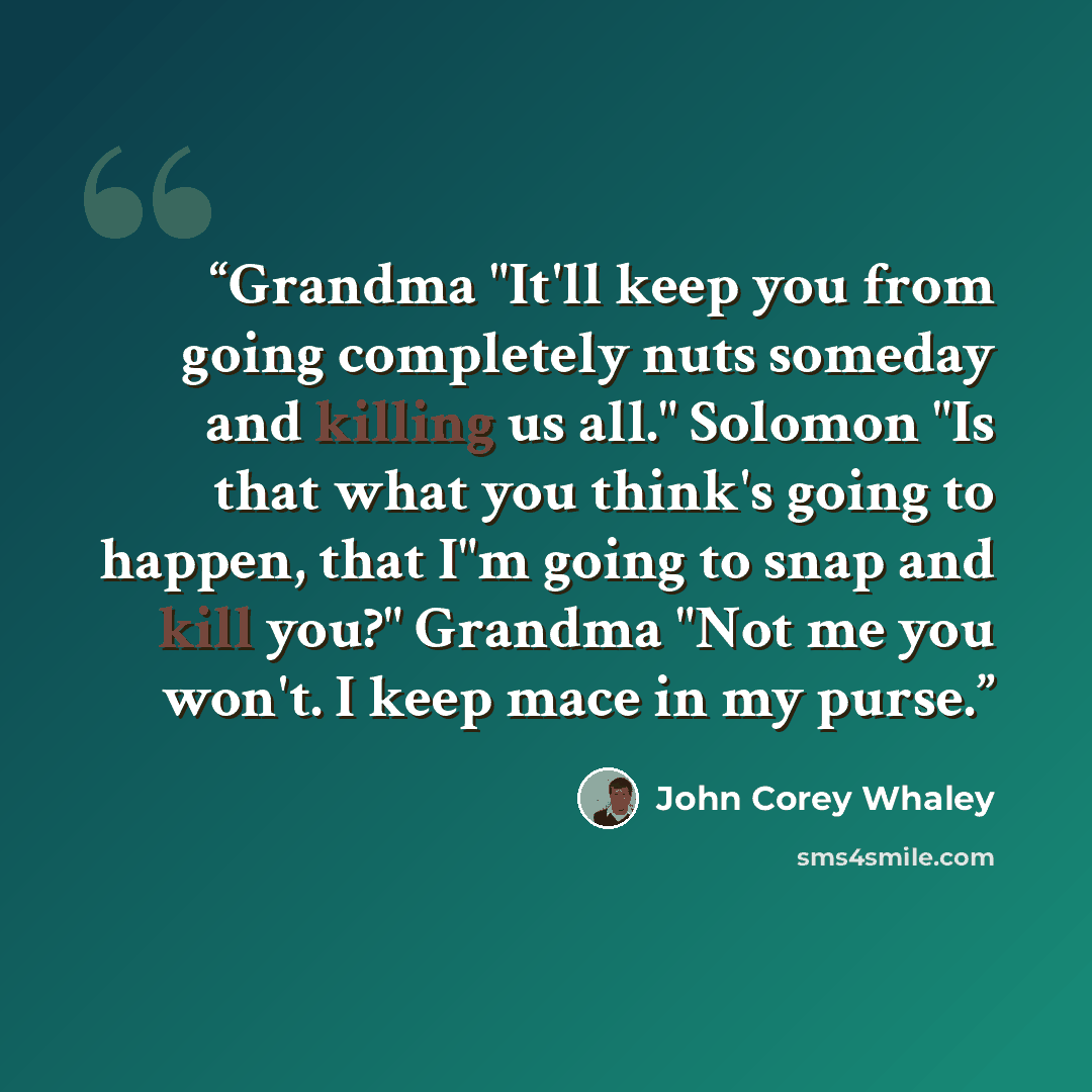 “Grandma "It'll keep you from going completely nuts someday and killing us all." Solomon "Is that what you think's going to happen, that I"m going to snap and kill you?" Grandma "Not me you won't. I keep mace in my purse.” quote by John Corey Whaley