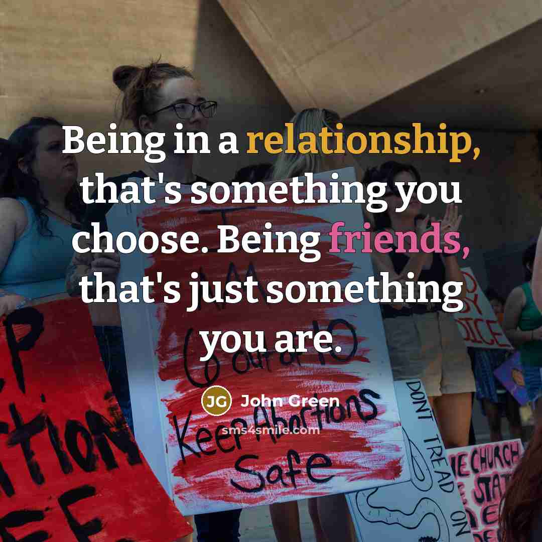 “Being in a relationship, that's something you choose. Being friends, that's just something you are.” quote by John Green