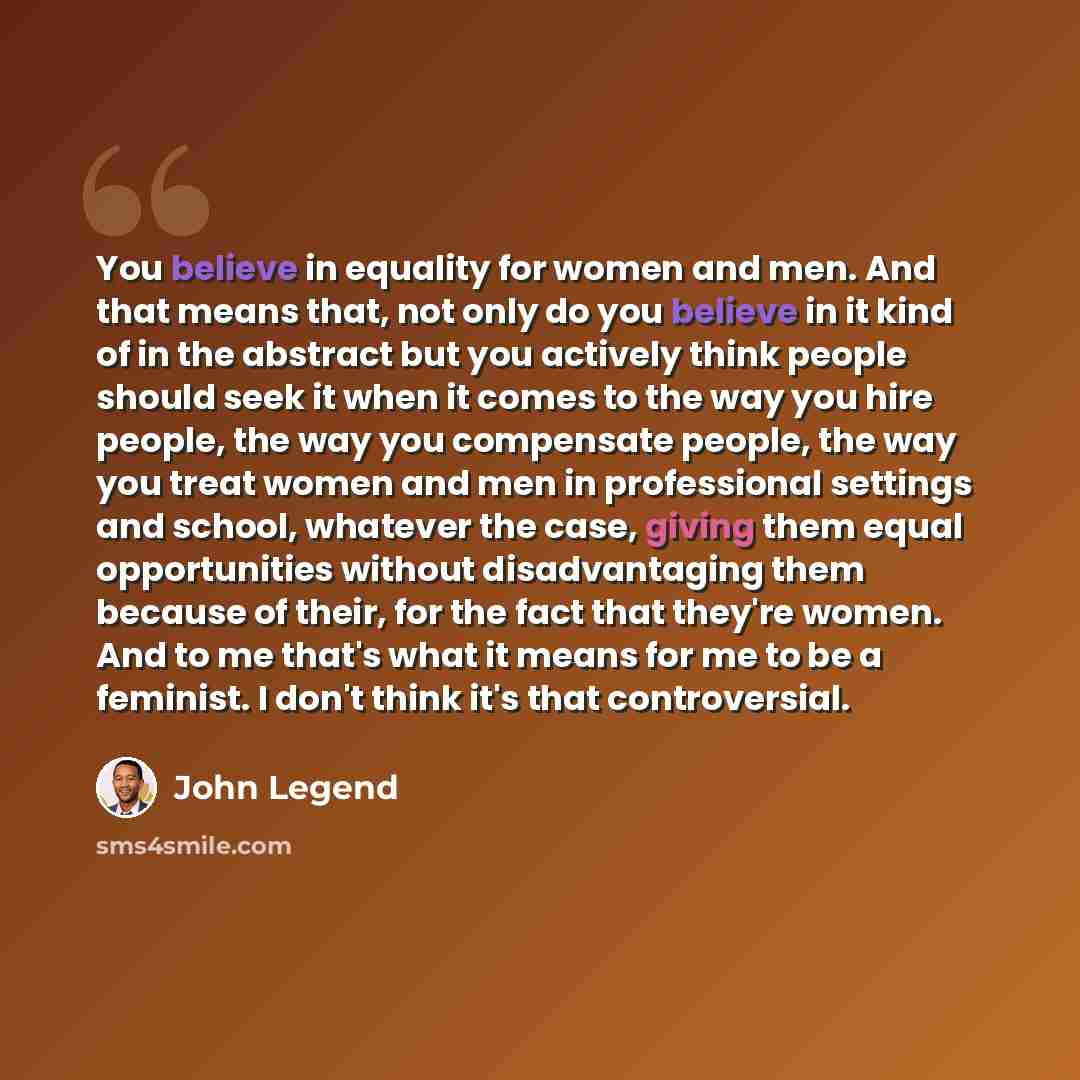“You believe in equality for women and men. And that means that, not only do you believe in it kind of in the abstract but you actively think people should seek it when it comes to the way you hire people, the way you compensate people, the way you treat women and men in professional settings and…” quote by John Legend