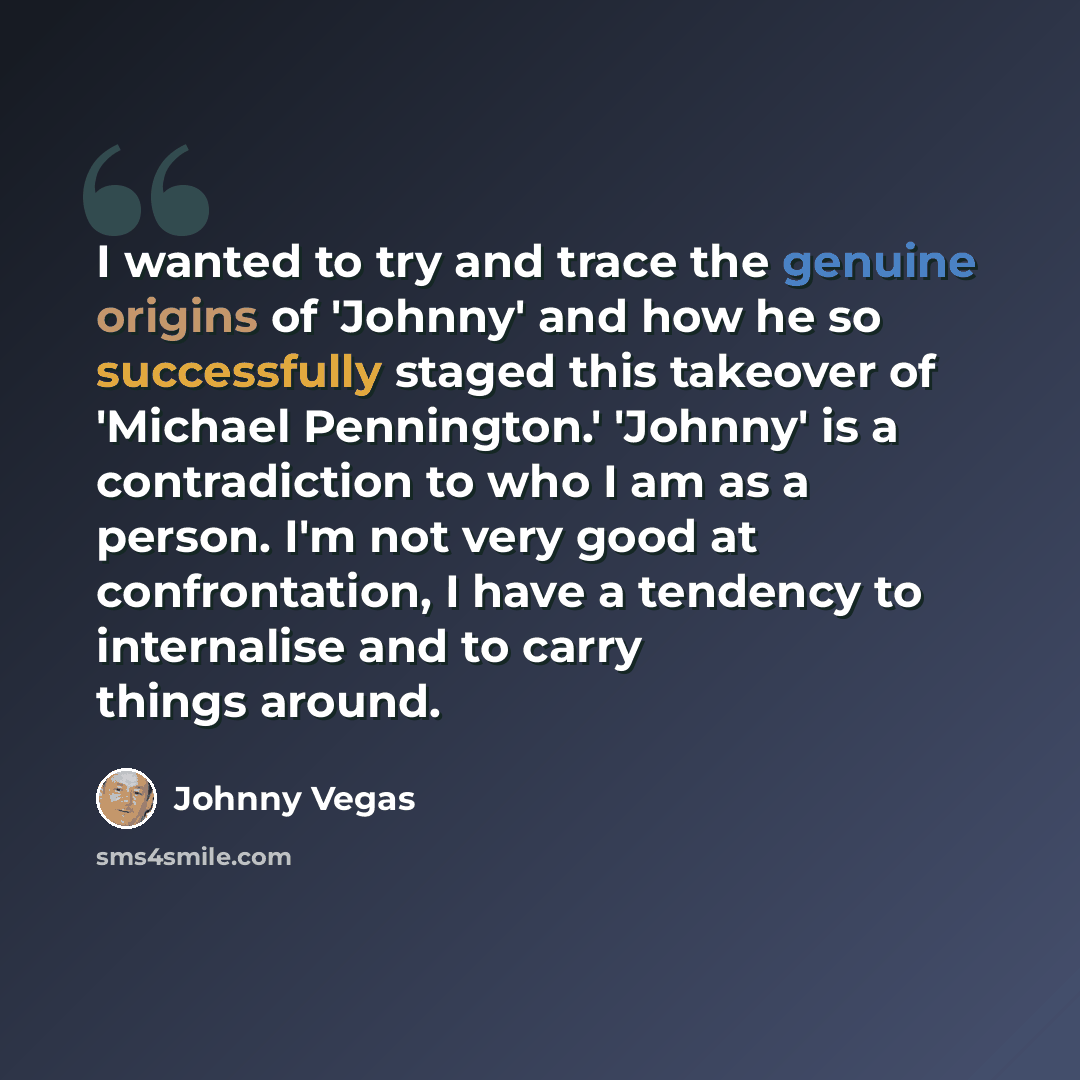“I wanted to try and trace the genuine origins of 'Johnny' and how he so successfully staged this takeover of 'Michael Pennington.' 'Johnny' is a contradiction to who I am as a person. I'm not very good at confrontation, I have a tendency to internalise and to carry things around.” quote by Johnny Vegas
