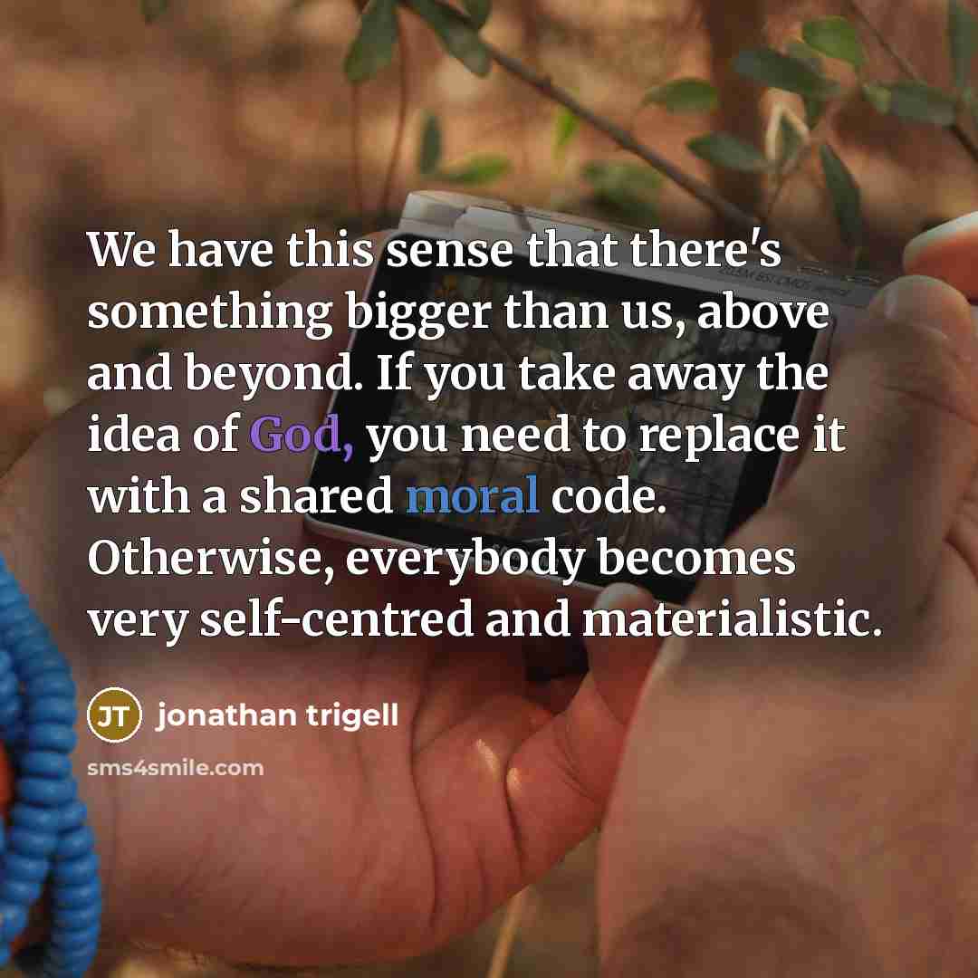 “We have this sense that there's something bigger than us, above and beyond. If you take away the idea of God, you need to replace it with a shared moral code. Otherwise, everybody becomes very self-centred and materialistic.” quote by Jonathan Trigell