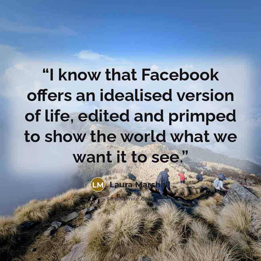 “I know that Facebook offers an idealised version of life, edited and primped to show the world what we want it to see.” quote by Laura Marshall
