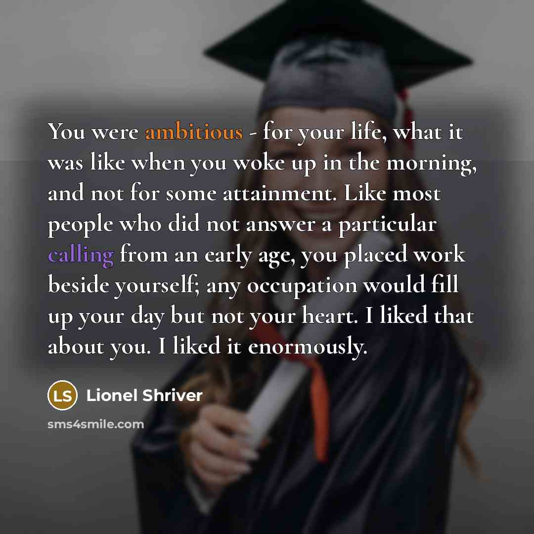“You were ambitious - for your life, what it was like when you woke up in the morning, and not for some attainment. Like most people who did not answer a particular calling from an early age, you placed work beside yourself; any occupation would fill up your day but not your heart. I liked that…” quote by Lionel Shriver
