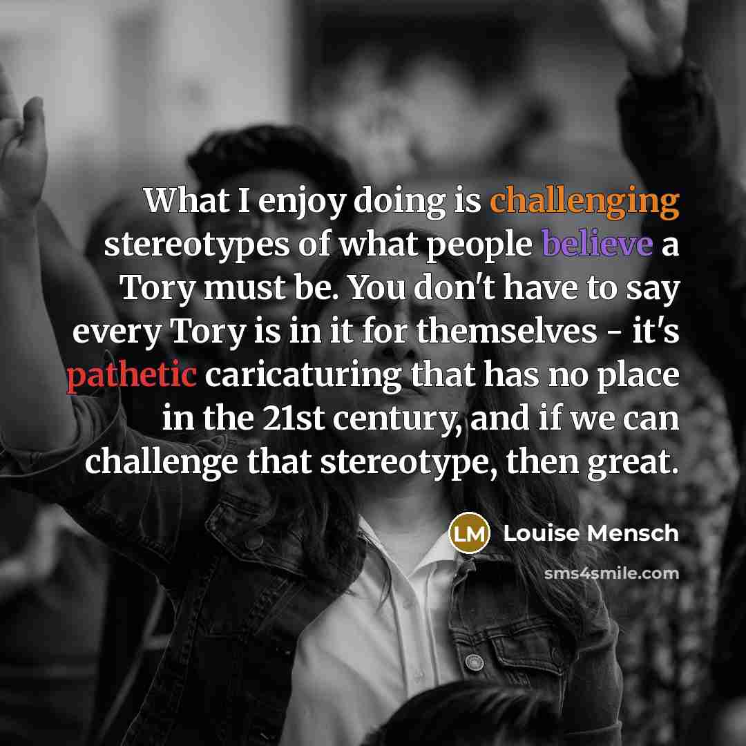 “What I enjoy doing is challenging stereotypes of what people believe a Tory must be. You don't have to say every Tory is in it for themselves - it's pathetic caricaturing that has no place in the 21st century, and if we can challenge that stereotype, then great.” quote by Louise Mensch